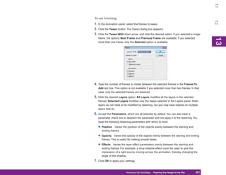 11
To use tweening:




                                                                                                12
1. In the Animation panel, select the frames to tween.
2. Click the Tween button. The Tween dialog box appears.
3. Click the Tween With down arrow, and click the desired option. If you selected a single




                                                                                                13
   frame, the options Next Frame and Previous Frame are available. If you selected




                                                                                                13
   more than one frame, only the Selected option is available.




4. Type the number of frames to create between the selected frames in the Frames To
   Add text box. This option is not available if you selected more than two frames. In that
   case, only the selected frames are tweened.
5. Click the desired Layers option: All Layers modifies all the layers in the selected
   frames; Selected Layers modifies only the layers selected in the Layers panel. Static
   layers do not need to be modified by tweening, but you may have objects on multiple
   layers that do.
6. Accept the Parameters, which are all selected by default. You can also clear a
   parameter check box to deselect the parameter and not apply it to the tweening. You
   have the following tweening parameters with which to work:

   • Position   Varies the position of the objects evenly between the starting and
      ending frames.

   • Opacity    Varies the opacity of the objects evenly between the starting and ending
      frames. This is useful for making smooth fades.

   • Effects    Varies the layer-effect parameters evenly between the starting and
      ending frames. For example, a drop shadow effect could be used to give the
      impression of a light source moving across the animation, thereby changing the
      angle of the shadow.
7. Click OK to apply your settings.


                           Photoshop CS4 QuickSteps Preparing Your Images for the Web
                                             PC QuickSteps  Getting to Know Your PC      301
                                                                                          301
 