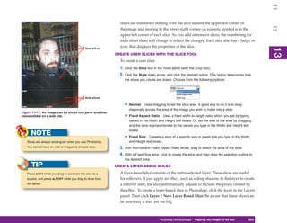 11
                                                               Slices are numbered starting with the slice nearest the upper-left corner of




                                                                                                                                                               12
                                                               the image and moving to the lower-right corner—a numeric symbol is in the
                                                               upper-left corner of each slice. As you add or remove slices, the numbering for
                                                               individual slices will change to reflect the changes. Each slice also has a badge, or
                                                               icon, that displays the properties of the slice.




                                                                                                                                                               13
                                               User slices




                                                                                                                                                               13
                                                             CREATE USER SLICES WITH THE SLICE TOOL
                                                               To create a user slice:
                                                               1. Click the Slice tool in the Tools panel (with the Crop tool).
                                                               2. Click the Style down arrow, and click the desired option. This option determines how
                                                                  the slices you create are drawn. Choose from the following options:




                                               Auto slices

                                                                  • Normal     Uses dragging to set the slice area. A good way to do it is to drag
                                                                     diagonally across the area of the image you wish to make into a slice.
Figure 13-11: An image can be sliced into parts and then
reassembled on a web site.                                        • Fixed Aspect Ratio       Uses a fixed width-to-height ratio, which you set by typing
                                                                     values in the Width and Height text boxes. Or, set the size of the slice by dragging,
                                                                     and the slice is proportionate to the values you type in the Width and Height text
                                                                     boxes.
      NOTE                                                        • Fixed Size    Creates a slice of a specific size in pixels that you type in the Width
   Slices are always rectangular when you use Photoshop.             and Height text boxes.
   You cannot have an oval or irregularly shaped slice.        3. With Normal and Fixed Aspect Ratio slices, drag to select the area of the slice.
                                                               4. With a Fixed Size slice, click to create the slice, and then drag the selection outline to
                                                                  the desired area.
      TIP                                                    CREATE LAYER-BASED SLICES

   Press SHIFT while you drag to constrain the slice to a      A layer-based slice consists of the entire selected layer. These slices are useful
   square, and press ALT/OPT while you drag to draw from       for rollovers. If you apply an effect, such as a drop shadow, to the layer to create
   the center.                                                 a rollover state, the slice automatically adjusts to include the pixels created by
                                                               the effect. To create a layer-based slice in Photoshop, click the layer in the Layers
                                                               panel. Then click Layer | New Layer Based Slice. Be aware that these slices can
                                                               be unwieldy if they are too big.



                                                                                           Photoshop CS4 QuickSteps Preparing Your Images for the Web
                                                                                                             PC QuickSteps  Getting to Know Your PC     303
                                                                                                                                                         303
 