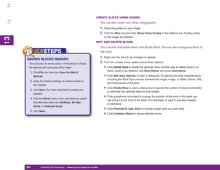 11
                                                                              CREATE SLICES USING GUIDES
 12


                                                                                   You can also create user slices using guides:
                                                                                   1. Place the guides on your image.
                                                                                   2. Click the Slice tool and click Slices From Guides in the Options bar. Existing slices
                                                                                      on the image are deleted.
13
 13




                                                                              EDIT AND DELETE SLICES
                                                                                   You can edit and delete slices and divide them. You can also reorganize them in
            UICKSTEPS                                                              the stack.
                                                                                   1. Right-click the slice to be changed or deleted.
      SAVING SLICED IMAGES
       The procedure for saving slices in Photoshop is virtually
                                                                                   2. From the context menu, select one of these options:
       the same as with saving any other image:                                       • Click Delete Slice to delete the selected slice. Another way to delete slices is to
                                                                                         select slices to be deleted, click Slice Select, and press BACKSPACE.
        1. Click File and then click Save For Web &
            Devices.                                                                  • Click Edit Slice Options to open a dialog box for altering the slice characteristics,
                                                                                         including the Slice Type (choose between No Image, Image, or Table), Name, URL,
        2. Apply the desired settings as outlined earlier in
                                                                                         and Dimensions of the slice.
            this chapter.

        3. Click Save. The Save Optimized As dialog box
                                                                                      • Click Divide Slice to open a dialog box to specify the number of slices horizontally
                                                                                         or vertically the selected slice is to be divided.
            appears.

        4. Click the Slices down arrow, and select an option
                                                                                      • Click a positional command to change the position of the slice in the stack: you
                                                                                         can bring it to the front of the stack or to the back, or send it one slice forward
            from the drop-down list: All Slices, All User
                                                                                         or backward.
            Slices, or Selected Slices.

        5. Click Save.
                                                                                      • Click Promote To User Slice to change a layer slice to a user slice.
                                                                                      • Click Combine Slices to merge selected slices.




      304
      304          Photoshop CS4 QuickSteps to Preparing Your Images for the Web
                   PC QuickSteps    Getting    Know Your PC
 