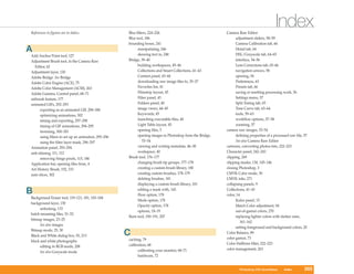 References to figures are in italics.                 Blur filters, 224–226                                Camera Raw Editor
                                                                                                                                           Index
                                                      Blur tool, 186                                             adjustment sliders, 58–59
                                                      bounding boxes, 241                                        Camera Calibration tab, 66
A                                                           manipulating, 246
                                                            skewing text in, 248
                                                                                                                 Detail tab, 64
                                                                                                                 HSL/Grayscale tab, 64–65
Add Anchor Point tool, 127
Adjustment Brush tool, in the Camera Raw              Bridge, 39–40                                              interface, 54–56
   Editor, 62                                               building workspaces, 45–46                           Lens Corrections tab, 65–66
Adjustment layer, 130                                       Collections and Smart Collections, 41–43             navigation arrows, 58
Adobe Bridge. See Bridge                                    Content panel, 43–44                                 opening, 54
Adobe Color Engine (ACE), 75                                downloading raw image files to, 35–37                Preferences, 63
Adobe Color Management (ACM), 263                           Favorites list, 41                                   Presets tab, 66
Adobe Gamma, Control panel, 68–71                           Filmstrip layout, 45                                 saving or resetting processing work, 56
airbrush feature, 177                                       Filter panel, 43                                     Settings menu, 57
animated GIFs, 292–293                                      Folders panel, 40                                    Split Toning tab, 65
      exporting as an animated GIF, 298–300                 image views, 44–45                                   Tone Curve tab, 63–64
      optimizing animations, 302                            Keywords, 45                                         tools, 59–63
      timing and exporting, 297–298                         launching executable files, 40                       workflow options, 57–58
      timing of GIF animations, 294–295                     Light Table layout, 45                               zooming, 57
      tweening, 300–301                                     opening files, 5                               camera raw images, 53–54
      using filters to set up an animation, 295–296         opening images in Photoshop from the Bridge,         defining properties of a processed raw file, 57
      using the filter layer mask, 296–297                     53–54                                             See also Camera Raw Editor
Animation panel, 293–294                                    viewing and writing metadata, 46–50            cartoons, converting photos into, 222–223
anti-aliasing, 111, 112                                     workspace, 40                                  Character panel, 242–243
      removing fringe pixels, 115, 186                Brush tool, 176–177                                  clipping, 269
Application bar, opening files from, 4                      changing brush tip groups, 177–178             clipping masks, 130, 145–146
Art History Brush, 192, 193                                 creating a custom brush library, 180           closing Photoshop, 3
auto slices, 302                                            creating custom brushes, 178–179               CMYK Color mode, 30
                                                            deleting brushes, 181                          CMYK inks, 271
                                                            displaying a custom brush library, 181         collapsing panels, 9

B                                                           editing a mask with, 143
                                                            Flow option, 178
                                                                                                           Collections, 41–43
                                                                                                           color, 14
Background Eraser tool, 119–121, 181, 183–184
                                                            Mode option, 178                                     Kulor panel, 15
background layer, 130
                                                            Opacity option, 178                                  Match Color adjustment, 94
      unlocking, 133
                                                            options, 18–19                                       out-of-gamut colors, 270
batch renaming files, 51–52
                                                      Burn tool, 190–191, 207                                    replacing lighter colors with darker ones,
bitmap images, 23–25
                                                                                                                    161–162
      See also images
                                                                                                                 setting foreground and background colors, 20
Bitmap mode, 25, 30
Black and White dialog box, 93, 213                   C                                                    Color Balance, 89
                                                                                                           color gamut, 73
black and white photographs                           caching, 79
                                                      calibration, 68                                      Color Halftone filter, 222–223
      editing in RGB mode, 208
                                                            calibrating your monitor, 68–71                color management, 263
      See also Grayscale mode
                                                            hardware, 72


                                                                                                                     Windows XP QuickSteps      Index         305
                                                                                                                   Photoshop CS4 QuickSteps Storing Information305
 