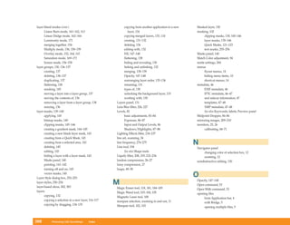 layer blend modes (cont.)                                  copying from another application to a new   Masked layer, 130
      Linear Burn mode, 161–162, 163                          layer, 134                               masking, 102
      Linear Dodge mode, 162–164                           copying merged layers, 133, 134                  clipping masks, 130, 145–146
      Luminosity mode, 171                                 creating, 131–132                                layer masks, 139–146
      merging together, 154                                deleting, 136                                    Quick Masks, 121–123
      Multiply mode, 156, 158–159                          editing with, 132                                text masks, 255–256
      Overlay mode, 152, 164, 165                          Fill, 147–148                               Masks panel, 140
      Saturation mode, 169–171                             flattening, 138                             Match Color adjustment, 94
      Screen mode, 156–158                                 hiding and revealing, 130                   matte settings, 284
layer groups, 130, 136–137                                 linking and unlinking, 132                  menus
      creating, 137                                        merging, 138–139                                 flyout menus, 14
      deleting, 136–137                                    Opacity, 147–148                                 hiding menu items, 10
      duplicating, 137                                     rearranging layer order, 135–136                 shortcut menus, 14
      flattening, 138                                      renaming, 131                               metadata, 46
      masking, 145                                         types of, 130                                    EXIF metadata, 46
      moving a layer into a layer group, 137               unlocking the background layer, 133              IPTC metadata, 46–47
      moving the contents of, 136                          working with, 130                                and sidecar information, 47
      removing a layer from a layer group, 138      Layers panel, 131                                       templates, 47–48
      resizing, 136                                 Lens Blur filter, 226, 227                              XMP metadata, 47–48
layer masks, 139–140                                Levels, 82                                              See also Keywords; labels; Preview panel
      applying, 145                                        basic adjustments, 83–84                    Midpoint Dropper, 84–86
      bitmap masks, 140                                    Exposure, 86–87                             mirroring images, 209–210
      clipping masks, 145–146                              Input and Output Levels, 86                 monitors, 25, 26
      creating a gradient mask, 144–145                    Shadows/Highlights, 87–88                        calibrating, 68–71
      creating a new blank layer mask, 143          Lighting Effects filter, 234–237
      creating from a Quick Mask, 143               line art, scanning, 34
      creating from a selected area, 143
      deleting, 145
                                                    line frequency, 274–275
                                                    Line tool, 194
                                                                                                       N
                                                                                                       Navigator panel
      editing, 143                                         See also Shape tools                             changing color of selection box, 12
      hiding a layer with a layer mask, 143         Liquify filter, 208, 209, 232–234                       zooming, 12
      Masks panel, 140                              lossless compression, 26–27                        nondestructive editing, 130
      painting, 141–142                             lossy compression, 27
      turning off and on, 145                       loupe, 49–50
      vector masks, 140
Layer Style dialog box, 252–253
                                                                                                       O
                                                                                                       Opacity, 147–148
layer styles, 250–254
layer-based slices, 302, 303
                                                    M                                                  Open command, 53
                                                    Magic Eraser tool, 118, 181, 184–185               Open With command, 53
layers                                              Magic Wand tool, 103–104, 105                      opening files
      copying, 132                                  Magnetic Lasso tool, 108                                from Application bar, 4
      copying a selection to a new layer, 116–117   marquee selection, zooming in and out, 11               with Bridge, 5
      copying by dragging, 134–135                  Marquee tool, 102, 103                                  opening multiple files, 5



308        Photoshop CS4 QuickSteps      Index
 