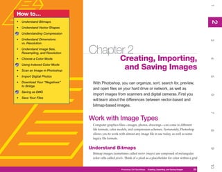 1
How to…




                                                                                                                                 2
•   Understand Bitmaps




                                                                                                                                 2
•   Understand Vector Shapes
    Understanding Compression
•   Understand Dimensions




                                                                                                                                 3
    vs. Resolution
•   Understand Image Size,
    Resampling, and Resolution   Chapter 2
                                                       Creating, Importing,




                                                                                                                                 4
•   Choose a Color Mode
    Using Indexed Color Mode
•   Scan an Image in Photoshop
                                                        and Saving Images
•   Import Digital Photos




                                                                                                                                 5
•   Download Your “Negatives”     With Photoshop, you can organize, sort, search for, preview,
    to Bridge
                                  and open files on your hard drive or network, as well as
    Saving as DNG
                                  import images from scanners and digital cameras. First you




                                                                                                                                 6
•   Save Your Files
                                  will learn about the differences between vector-based and
                                  bitmap-based images.




                                                                                                                                 7
                                 Work with Image Types
                                  Computer graphics files—images, photos, drawings—can come in different
                                  file formats, color models, and compression schemes. Fortunately, Photoshop




                                                                                                                                 8
                                  allows you to work with almost any image file in use today, as well as some
                                  legacy file formats.


                                 Understand Bitmaps




                                                                                                                                 9
                                  Bitmap images (sometimes called raster images) are composed of rectangular
                                  color cells called pixels. Think of a pixel as a placeholder for color within a grid




                                                                                                                                 10
                                                        Photoshop CS4 QuickSteps   Creating, Importing, and Saving Images   23
 