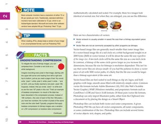 1
          NOTE
                                                                                    mathematically calculated and scaled. For example, these two images look
      Most computer monitors have a resolution of either 72 or
2
2


                                                                                    identical at normal size, but when they are enlarged, you can see the difference.
      96 ppi (pixels per inch). Traditionally, standard-definition
      monitors have been calibrated to 72 ppi, which is an
      Adobe/Apple standard. Microsoft and some other software
      vendors have adopted 96 ppi; Photoshop “likes” 72 ppi.
3




          TIP                                                                       Here are two characteristics of vectors:

      When creating JPGs, always keep a version of your image
                                                                                •     Vector artwork is usually smaller in saved file size than a bitmap equivalent piece
                                                                                      of art.
4




      in an uncompressed format, such as Photoshop PSD.
                                                                                •     Vector files are not as commonly accepted by other programs as bitmaps.

                                                                                    Vector-based image files are generally much smaller than raster image files.
                                                                                    If a vector-based image file of a red circle on a white background weighs in at
          QUICKFACTS
5




                                                                                    2000 bytes (2KB) in vector format, it will be about the same file size regardless
                                                                                    of the image size. A ten-inch circle will be the same file size as a one-inch circle.
     UNDERSTANDING COMPRESSION
                                                                                    In contrast, a bitmap of the same circle grows larger as you increase the
      To mitigate the size of bitmap images, you can
      compress them. Consider a red circle on a                                     dimensions, because file size for bitmaps is resolution dependent. This isn’t to
6




      white background.                                                             say that vector files are always small—if you had the patience to draw a vector
      Imagine recording every pixel in that image, starting with                    piece of art with 3000 vector paths, it’s likely that the file size would be larger
      the upper-left corner and reading from left to right and                      than a bitmap equivalent of the same art.
      top to bottom, just as you read a page of text. You would
                                                                                    Vector-based files are best suited to such things as clip art, logos, and bold
7




      write, “pixel 1: white; pixel 2: white; pixel 3: white…” and
      so forth, until you finally reached a red pixel—pixel 199.                    graphics with large, smooth areas filled with relatively simple colors. Common
      Suppose, instead, that you wrote, “pixel 1 is white and                       vector file formats include Adobe Illustrator (AI), SVG (the Web’s Scalable
      so are the next 197 pixels in this row.” That’s an example                    Vector Graphic), WMF (Windows metafile), and proprietary formats such as
      of lossless compression; no visual or file data has                           CorelDraw’s CDR and Xara’s XAR formats. Of these pure vector file formats,
8




      been discarded in the compression process. Instead of
                                                                                    Photoshop can only import Illustrator paths, either from the Clipboard into
      198 numbers—the color of each of the first 198 pixels—
                                                                                    a document or by placing the design as a Smart Object.
      you have two numbers: the number of pixels of the same
      color and the color itself. Typically, programs that apply                    Photoshop files can include both vector and raster components. A given
      lossless compression to bitmap images use a variation                         Photoshop PSD file can have all vector components, all raster components,
9




      on LZW compression (a lossless data compression
                                                                                    or some combination of the two. Photoshop files can include several forms
                                                    Continued . . .                 of vector objects: text, shapes, and paths.
10




     26
     26         Photoshop CS4 QuickStepsto Know Your PC
                PC QuickSteps    Getting   Creating, Importing, and Saving Images
 