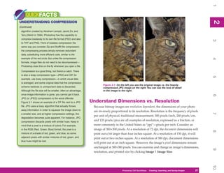 1
     QUICKFACTS




                                                                                                                                                               2
UNDERSTANDING COMPRESSION




                                                                                                                                                               2
(Continued)
 algorithm created by Abraham Lempel, Jacob Ziv, and
 Terry Welch in 1984). Photoshop has the capability to
 compress losslessly to its own file format (PSD) and also




                                                                                                                                                               3
 to TIFF and PNG. Think of lossless compression the
 same way you consider Zip and StuffIt file compression;
 the compressing process simply removes redundant
 data, substituting more efficient code, similar to the
 example of the red circle. But unlike file compression




                                                                                                                                                               4
 formats, image files do not need to be decompressed—
 Photoshop does this on-the-fly whenever you open a file.

 Compression is a good thing, but there’s a catch. There
 is also a lossy compression type—JPEG and GIF, for




                                                                                                                                                               5
 example, use lossy compression—in which visual data
 is averaged, and some original data that the compression
                                                                       Figure 2-1: On the left you see the original image vs. the heavily
 scheme believes is unimportant data is discarded.                     compressed JPG image on the right. You can see the loss of detail
 Although the file size will be smaller, often an advantage,           in the image to the right.
 once image information is gone, you cannot get it back.




                                                                                                                                                               6
 JPG (or JPEG) compression is the worst offender.
 Figure 2-1 shows an example of a TIF file next to a JPG       Understand Dimensions vs. Resolution
 file. JPG uses a lossy algorithm that actually throws          Because bitmap images are resolution dependent, the dimensions of your photo
 away information in order to squeeze the image down to
                                                                are inversely proportional to its resolution. Resolution is the frequency of pixels




                                                                                                                                                               7
 a smaller size, and at higher compression settings, the
                                                                per unit of physical, traditional measurement; 300 pixels/inch, 240 pixels/cm,
 degradation becomes quite apparent. For instance, JPG
 compression discards pixels with similar hues. Keep in
                                                                and 120 pixels/pica are all examples of resolution, expressed as a fraction, or
 mind that a pixel is a mixture of colors. For example,         more commonly in the United States as “ppi”—pixels per inch. Consider an
 in the RGB (Red, Green, Blue) format, the pixel is a           image of 300×300 pixels. At a resolution of 72 dpi, the document dimensions will




                                                                                                                                                               8
 mixture of a shade of red, green, and blue, so some            print out a bit larger than four inches square. At a resolution of 150 dpi, it will
 adjacent pixels with similar mixtures of red, green, and       print out at two inches square. At a resolution of 300 dpi, document dimensions
 blue hues might be lost.
                                                                will print out at an inch square. However, the image’s pixel dimensions remain
                                                                unchanged at 300×300 pixels. You can examine and change an image’s dimensions,




                                                                                                                                                               9
                                                                resolution, and printed size by clicking Image | Image Size.




                                                                                                                                                               10
                                                                                       Photoshop CS4 QuickSteps QuickSteps Importing, andKnow Your PC
                                                                                                             PC Creating,     Getting to Saving Images   27
                                                                                                                                                          27
 