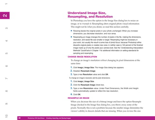 1

                                                                      Understand Image Size,
2
2


                                                                      Resampling, and Resolution
                                                                              In Photoshop you have the option in the Image Size dialog box to resize an
                                                                              image, or to resample it. Resampling alters original photo visual information.
                                                                              This might not be what you desire, so read this section carefully.
3




                                                                          •     Resizing leaves the original pixels in your photo unchanged. When you increase
                                                                                dimensions, you decrease resolution, and vice versa.

                                                                          •     Resampling an image changes the number of pixels in the file, making the dimensions,
                                                                                resolution, and saved file size smaller or larger. Resampling might be necessary in
4




                                                                                your work, but usually the result is some loss of photo focus, because Photoshop either
                                                                                discards original pixels or creates new ones; in neither case is 100 percent of the finished
                                                                                image made up of only the pixels your camera took. See the “Understanding Interpolation
                                                                                Methods” QuickFacts in Chapter 1 for additional information on setting standards for
                                                                                sampling and resampling.
5




                                                                      CHANGE IMAGE RESOLUTION
                                                                              To change an image’s resolution without changing its pixel dimensions at the
                                                                              same time:
6




                                                                          1. Click Image | Image Size. The Image Size dialog box appears.
                                                                          2. Deselect Resample Image.
                                                                          3. Type a new Resolution value and click OK.
                                                                        To change an image’s resolution and its pixel dimensions:
7




                                                                          1. Click Image | Image Size.
                                                                          2. Click the Resample Image check box.
                                                                          3. Type a new Resolution value. Under Pixel Dimensions, the Width and Height
8




                                                                                fields automatically update to reflect the new resolution.
                                                                          4. Click OK.
                                                                      RESAMPLE AN IMAGE
                                                                              When you decrease the size of a bitmap image and leave the option Resample
9




                                                                              Image checked in the Image Size dialog box, you throw away some of the
                                                                              pixels. Normally this is not a problem because the smaller image diminishes the
                                                                              viewer’s ability to discern details that are missing. When you increase the size
10




     28
     28   Photoshop CS4 QuickStepsto Know Your PC
          PC QuickSteps    Getting   Creating, Importing, and Saving Images
 