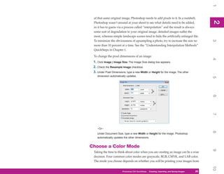 1
 of that same original image, Photoshop needs to add pixels to it. In a nutshell,




                                                                                                2
                                                                                                2
 Photoshop wasn’t around at your shoot to see what details need to be added,
 so it has to guess via a process called “interpolation” and the result is always
 some sort of degradation to your original image: detailed images suffer the
 most, whereas simple landscape scenes tend to hide the artificially enlarged file.
 To minimize the obviousness of upsampling a photo, try to increase the size no




                                                                                                3
 more than 10 percent at a time. See the “Understanding Interpolation Methods”
 QuickSteps in Chapter 1.

 To change the pixel dimensions of an image:




                                                                                                4
 1. Click Image | Image Size. The Image Size dialog box appears.
 2. Check the Resample Image checkbox.
 3. Under Pixel Dimensions, type a new Width or Height for the image. The other
    dimension automatically updates.




                                                                                                5
                                                                                                6
                                                                                                7
    –Or–




                                                                                                8
    Under Document Size, type a new Width or Height for the image. Photoshop
    automatically updates the other dimensions.


Choose a Color Mode




                                                                                                9
 Taking the time to think about color when you are creating an image can be a wise
 decision. Four common color modes are grayscale, RGB, CMYK, and LAB color.
 The mode you choose depends on whether you will be printing your images from




                                                                                                10
                        Photoshop CS4 QuickSteps QuickSteps Importing, andKnow Your PC
                                              PC Creating,     Getting to Saving Images   29
                                                                                           29
 