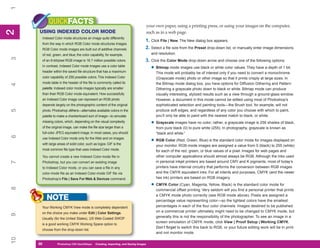 1
          QUICKFACTS                                                                 your own paper, using a printing press, or using your images on the computer,
2
     USING INDEXED COLOR MODE
2


                                                                                     such as in a web page.
      Indexed Color mode structures an image quite differently
                                                                                 1. Click File | New. The New dialog box appears.
      from the way in which RGB Color mode structures images.
      RGB Color mode images are built out of additive channels                   2. Select a file size from the Preset drop-down list, or manually enter image dimensions
      of red, green, and blue; the color capability, for example,                      and resolution.
3




      of an 8-bit/pixel RGB image is 16.7 million possible colors.               3. Click the Color Mode drop-down arrow and choose one of the following options:
      In contrast, Indexed Color mode images use a color table
                                                                                       • Bitmap mode images use black or white color values. They have a depth of 1 bit.
      header within the saved file structure that has a maximum                           This mode will probably be of interest only if you need to convert a monochrome
      color capability of 256 possible colors. This Indexed Color                         (Grayscale mode) photo or other image so that it prints crisply at large sizes. In
      mode table in the header of the file is commonly called its                         the Bitmap mode dialog box, you have options for Diffusion Dithering and Pattern
4




      palette. Indexed color mode images typically are smaller                            Dithering a grayscale photo down to black or white. Bitmap mode can produce
      than their RGB Color mode equivalent. How successfully                              visually interesting, stylized results such as a view through a ground-glass window.
      an Indexed Color image can represent an RGB photo                                   However, a document in this mode cannot be edited using most of Photoshop’s
      depends largely on the photographic content of the original                         sophisticated selection and painting tools—the Brush tool, for example, will not
5




      photo. Photoshop dithers—alternates available colors in the                         produce soft edges, and regardless of any color you choose with which to paint,
      palette to make a checkerboard sort of image—to simulate                            you’ll only be able to paint with the nearest match to black, or white.
      missing colors, which, depending on the visual complexity                        • Grayscale images have no color; rather, a grayscale image is 256 shades of black,
      of the original image, can make the file size larger than a                         from pure black (0) to pure white (255). In photography, grayscale is known as
      full-color JPEG equivalent image. In most cases, you should                         “black and white.”
6




      use Indexed Color mode only for the Web and on images
      with large areas of solid color, such as logos. GIF is the
                                                                                       • RGB Color (Red, Green, Blue) is the standard color mode for images displayed on
                                                                                          your monitor. RGB mode images are assigned a value from 0 (black) to 255 (white)
      most common file type that uses Indexed Color mode.                                 for each of the red, green, or blue values of a pixel. Images for web pages and
      You cannot create a new Indexed Color-mode file in                                  other computer applications should almost always be RGB. Although the inks used
                                                                                          in personal inkjet printers are based around CMY and K pigments, most of today’s
7




      Photoshop, but you can convert an existing image
      to Indexed Color mode, or you can save a file in any                                printers have internal circuitry that performs the conversion between RGB images
      color-mode file as an Indexed Color-mode GIF file via                               and the CMYK equivalent inks. For all intents and purposes, CMYK (and the newer
      Photoshop’s File | Save For Web & Devices command.                                  hex ink) printers are based on RGB imagery.

                                                                                       • CMYK Color (Cyan, Magenta, Yellow, Black) is the standard color mode for
8




                                                                                          commercial offset printing. Very seldom will you find a personal printer that prints
                                                                                          a CMYK mode photo correctly (see RGB mode above). Pixels are assigned a
          NOTE                                                                            percentage value representing color—so the lightest colors have the smallest
      Your Working CMYK View mode is completely dependent                                 percentages in each of the four color channels. Images destined to be published
      on the choice you make under Edit | Color Settings.                                 on a commercial printer ultimately might need to be changed to CMYK mode, but
9




      Usually (for the United States), US Web-Coated SWOP
                                                                                          generally this is not the responsibility of the photographer. To see an image in a
                                                                                          screen simulation of CMYK mode, click View | Proof Setup | Working CMYK.
      is a good working CMYK Working Space option to
                                                                                          Don’t forget to switch this back to RGB, or your future editing work will be in print
      choose from the drop-down list.
                                                                                          and not monitor mode.
10




     30
     30          Photoshop CS4 QuickStepsto Know Your PC
                 PC QuickSteps    Getting   Creating, Importing, and Saving Images
 