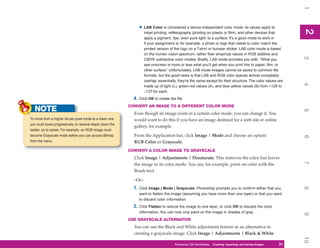 1
                                                                 • LAB Color is considered a device-independent color mode; its values apply to




                                                                                                                                                                2
                                                                                                                                                                2
                                                                     inkjet printing, reflexography (printing on plastic or film), and other devices that
                                                                     apply a pigment, dye, even pure light, to a surface. It’s a good mode to work in
                                                                     if your assignment is, for example, a photo or logo that needs to color match the
                                                                     printed version of the logo on a T-shirt or bumper sticker. LAB color mode is based
                                                                     on the human vision spectrum, rather than empirical values in RGB additive and




                                                                                                                                                                3
                                                                     CMYK subtractive color modes. Briefly, LAB mode provides you with, “What you
                                                                     see onscreen is more or less what you’ll get when you print this to paper, film, or
                                                                     other surface.” Unfortunately, LAB mode images cannot be saved to common file
                                                                     formats, but the good news is that LAB and RGB color spaces almost completely
                                                                     overlap: essentially, they’re the same except for their structure. The color values are




                                                                                                                                                                4
                                                                     made up of light (L), green-red values (A), and blue-yellow values (B) from +128 to
                                                                     –127 for each.
                                                              4. Click OK to create the file.
                                                            CONVERT AN IMAGE TO A DIFFERENT COLOR MODE
   NOTE




                                                                                                                                                                5
                                                              Even though an image exists in a certain color mode, you can change it. You
To move from a higher bit-per-pixel mode to a lower one,      would want to do this if you have an image destined for a web site or online
you must travel progressively (in several steps) down the
                                                              gallery, for example.
ladder, so to speak. For example, an RGB image must
become Grayscale mode before you can access Bitmap            From the Application bar, click Image | Mode and choose an option:




                                                                                                                                                                6
from the menu.                                                RGB Color or Grayscale.
                                                            CONVERT A COLOR IMAGE TO GRAYSCALE
                                                              Click Image | Adjustments | Desaturate. This removes the color but leaves




                                                                                                                                                                7
                                                              the image in its color mode. You can, for example, paint on color with the
                                                              Brush tool.

                                                              –Or–
                                                              1. Click Image | Mode | Grayscale. Photoshop prompts you to confirm either that you




                                                                                                                                                                8
                                                                 want to flatten the image (assuming you have more than one layer) or that you want
                                                                 to discard color information.
                                                              2. Click Flatten to reduce the image to one layer, or click OK to discard the color
                                                                 information. You can now only paint on the image in shades of gray.




                                                                                                                                                                9
                                                            USE GRAYSCALE ALTERNATIVE
                                                              You can use the Black and White adjustment feature as an alternative to
                                                              creating a grayscale image. Click Image | Adjustments | Black & White.




                                                                                                                                                                10
                                                                                        Photoshop CS4 QuickSteps QuickSteps Importing, andKnow Your PC
                                                                                                              PC Creating,     Getting to Saving Images   31
                                                                                                                                                           31
 