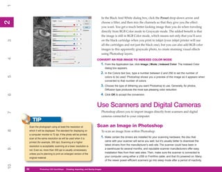 1

                                                                                    In the Black And White dialog box, click the Preset drop-down arrow and
2
2


                                                                                    choose a filter, and then mix the channels so that they give you the effect
                                                                                    you want. You get a much better looking image than you do when traveling
                                                                                    directly from RGB Color mode to Grayscale mode. The added benefit is that
                                                                                    the image is still in RGB Color mode, which means not only that you’ll save
                                                                                    on the black cartridge when you print to inkjet (your inkjet printer will use
3




                                                                                    all the cartridges and not just the black one), but you can also add RGB color
                                                                                    images to this apparently grayscale photo, to create stunning visual effects
                                                                                    using Photoshop layers.
4




                                                                            CONVERT AN RGB IMAGE TO INDEXED COLOR MODE
                                                                                1. From the Application bar, click Image | Mode | Indexed Color. The Indexed Color
                                                                                      dialog box appears.
                                                                                2. In the Colors text box, type a number between 2 and 256 to set the number of
5




                                                                                      colors to be used. Photoshop shows you a preview of the image as it appears when
                                                                                      converted to that number of colors.
                                                                                3. Choose the type of dithering you want Photoshop to use. Generally, for photos,
                                                                                      Diffusion type produces the most eye-pleasing color reduction.
                                                                                4. Click OK to accept the conversion.
6




                                                                            Use Scanners and Digital Cameras
                                                                                    Photoshop allows you to import images directly from scanners and digital
7




                                                                                    cameras connected to your computer.
          TIP
      Scan the photograph using at least the resolution at                  Scan an Image in Photoshop
8




      which it will be displayed. The standard for displaying on                    To scan an image from within Photoshop:
      a computer monitor is 72 dpi. If the photo will be printed,
      scan at the same resolution as will be used when it is
                                                                                1. Make certain the drivers are installed for your scanning hardware; the disc that
      printed (for example, 300 dpi). Scanning at a higher
                                                                                      came with your scanner will serve you well, but it’s usually better to download the
      resolution is acceptable; scanning at a lower resolution is
                                                                                      latest drivers from the manufacturer’s web site. The scanner could have been in
9




      not. Even so, more than 300 ppi is usually unnecessary
                                                                                      a warehouse for several months, and reputable scanner manufacturers offer easy
      unless you’re planning to print an enlarged version of the
                                                                                      installation files from their web sites. Then, make sure the scanner is connected to
      original material.
                                                                                      your computer using either a USB or FireWire cable, and that it’s powered on. Many
                                                                                      of the newer power-efficient scanners go into sleep mode after a period of inactivity.
10




     32
     32         Photoshop CS4 QuickStepsto Know Your PC
                PC QuickSteps    Getting   Creating, Importing, and Saving Images
 