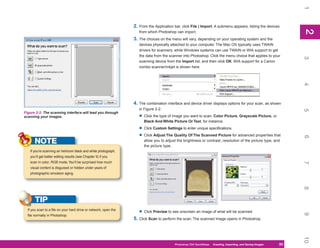 1
                                                                  2. From the Application bar, click File | Import. A submenu appears, listing the devices




                                                                                                                                                                  2
                                                                                                                                                                  2
                                                                     from which Photoshop can import.
                                                                  3. The choices on the menu will vary, depending on your operating system and the
                                                                     devices physically attached to your computer. The Mac OS typically uses TWAIN
                                                                     drivers for scanners, while Windows systems can use TWAIN or WIA support to get
                                                                     the data from the scanner into Photoshop. Click the menu choice that applies to your




                                                                                                                                                                  3
                                                                     scanning device from the Import list, and then click OK. WIA support for a Canon
                                                                     combo scanner/inkjet is shown here.




                                                                                                                                                                  4
                                                                  4. The combination interface and device driver displays options for your scan, as shown
                                                                     in Figure 2-2:




                                                                                                                                                                  5
Figure 2-2: The scanning interface will lead you through
scanning your images.                                                • Click the type of image you want to scan: Color Picture, Grayscale Picture, or
                                                                        Black And White Picture Or Text, for instance.

                                                                     • Click Custom Settings to enter unique specifications.
                                                                     • Click Adjust The Quality Of The Scanned Picture for advanced properties that




                                                                                                                                                                  6
      NOTE                                                              allow you to adjust the brightness or contrast, resolution of the picture type, and
                                                                        the picture type.
   If you’re scanning an heirloom black and white photograph,
   you’ll get better editing results (see Chapter 9) if you
   scan in color, RGB mode. You’ll be surprised how much




                                                                                                                                                                  7
   visual content is disguised or hidden under years of
   photographic emulsion aging.




                                                                                                                                                                  8
       TIP
  If you scan to a file on your hard drive or network, open the
                                                                     • Click Preview to see onscreen an image of what will be scanned.




                                                                                                                                                                  9
  file normally in Photoshop.
                                                                  5. Click Scan to perform the scan. The scanned image opens in Photoshop.




                                                                                                                                                                  10
                                                                                          Photoshop CS4 QuickSteps QuickSteps Importing, andKnow Your PC
                                                                                                                PC Creating,     Getting to Saving Images   33
                                                                                                                                                             33
 