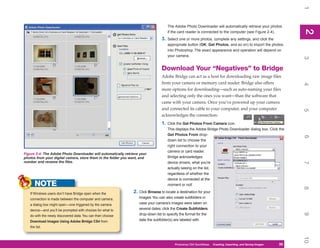 1
                                                                                     The Adobe Photo Downloader will automatically retrieve your photos




                                                                                                                                                                 2
                                                                                                                                                                 2
                                                                                     if the card reader is connected to the computer (see Figure 2-4).
                                                                                3.   Select one or more photos, complete any settings, and click the
                                                                                     appropriate button (OK, Get Photos, and so on) to import the photos
                                                                                     into Photoshop. The exact appearance and operation will depend on
                                                                                     your camera.




                                                                                                                                                                 3
                                                                                Download Your “Negatives” to Bridge
                                                                                Adobe Bridge can act as a host for downloading raw image files
                                                                                from your camera or memory card reader. Bridge also offers




                                                                                                                                                                 4
                                                                                more options for downloading—such as auto-naming your files
                                                                                and selecting only the ones you want—than the software that
                                                                                came with your camera. Once you’ve powered up your camera
                                                                                and connected its cable to your computer, and your computer




                                                                                                                                                                 5
                                                                                acknowledges the connection:
                                                                                1.   Click the Get Photos From Camera icon.
                                                                                     This displays the Adobe Bridge Photo Downloader dialog box. Click the
                                                                                     Get Photos From drop-




                                                                                                                                                                 6
                                                                                     down list to choose the
                                                                                     right connection to your
                                                                                     camera or card reader.
Figure 2-4: The Adobe Photo Downloader will automatically retrieve your
photos from your digital camera, store them in the folder you want, and              Bridge acknowledges
number and rename the files.                                                         device drivers, what you’re




                                                                                                                                                                 7
                                                                                     actually seeing on the list,
                                                                                     regardless of whether the
                                                                                     device is connected at the
      NOTE                                                                           moment or not!




                                                                                                                                                                 8
   If Windows users don’t have Bridge open when the            2. Click Browse to locate a destination for your
   connection is made between the computer and camera,            images. You can also create subfolders in
   a dialog box might open—one triggered by the camera            case your camera’s images were taken on
   device—and you’ll be prompted with choices for what to         several dates: click the Create Subfolders




                                                                                                                                                                 9
   do with the newly discovered data. You can then choose         drop-down list to specify the format for the
   Download Images Using Adobe Bridge CS4 from                    date the subfolder(s) are labeled with.
   the list.




                                                                                                                                                                 10
                                                                                         Photoshop CS4 QuickSteps QuickSteps Importing, andKnow Your PC
                                                                                                               PC Creating,     Getting to Saving Images   35
                                                                                                                                                            35
 