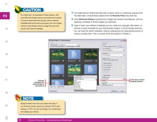 1
          CAUTION
                                                                                3. You might want to rename the files with a custom name or a particular sequence for
      You might see—as illustrated in these figures—that
2
2

                                                                                    the date taken. Choose these options from the Rename Files drop-down list.
      some files that Bridge wants to download aren’t photos.
                                                                                4. Click Advanced Dialog to preview your images and access more features, such as
      Choose to download them anyway: they’re external
                                                                                    applying a template to all the images you download.
      metadata files that should accompany your raw images,
      similar to what Bridge writes to image file types that                    5. Type in basic user-defined metadata such as credit and copyright information, or
                                                                                    choose a saved template for your downloaded images. In future Bridge sessions,
3




      cannot hold internal metadata.
                                                                                    you can load the saved metadata, making cataloguing and copyrighting scores of
                                                                                    photos a simple task. This is covered more thoroughly in Chapter 3.
4
5
6
7




                                                                                                                                                      Click here to select
                              External
                                                                                                                                                      template options
                         metadata file.
                       Allow Bridge to
                          download it!
8




          NOTE
      Bridge handles more than just camera raw data. If
9




      you shot your photos using your camera’s JPEG save
      settings, or TIFF, you can use Bridge, too, to download
      and catalog your photos.
10




     36
     36         Photoshop CS4 QuickStepsto Know Your PC
                PC QuickSteps    Getting   Creating, Importing, and Saving Images
 
