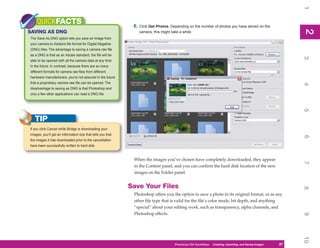 1
    QUICKFACTS                                               6. Click Get Photos. Depending on the number of photos you have stored on the




                                                                                                                                                             2
SAVING AS DNG




                                                                                                                                                             2
                                                                camera, this might take a while.
The Save As DNG option lets you save an image from
your camera to Adobe’s file format for Digital Negative
(DNG) files. The advantage to saving a camera raw file
as a DNG is that as an Adobe standard, the file will be




                                                                                                                                                             3
able to be opened with all the camera data at any time
in the future. In contrast, because there are so many
different formats for camera raw files from different
hardware manufacturers, you’re not assured in the future
that a proprietary camera raw file can be opened. The




                                                                                                                                                             4
disadvantage to saving as DNG is that Photoshop and
only a few other applications can read a DNG file.




                                                                                                                                                             5
   TIP
If you click Cancel while Bridge is downloading your
images, you’ll get an information box that tells you that




                                                                                                                                                             6
the images it has downloaded prior to the cancellation
have been successfully written to hard disk.


                                                             When the images you’ve chosen have completely downloaded, they appear




                                                                                                                                                             7
                                                             in the Content panel, and you can confirm the hard disk location of the new
                                                             images on the Folder panel.


                                                            Save Your Files




                                                                                                                                                             8
                                                             Photoshop offers you the option to save a photo in its original format, or as any
                                                             other file type that is valid for the file’s color mode, bit depth, and anything
                                                             “special” about your editing work, such as transparency, alpha channels, and
                                                             Photoshop effects.




                                                                                                                                                             9
                                                                                                                                                             10
                                                                                     Photoshop CS4 QuickSteps QuickSteps Importing, andKnow Your PC
                                                                                                           PC Creating,     Getting to Saving Images   37
                                                                                                                                                        37
 