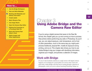 1
How to…
•   Use the Bridge Workspace




                                                                                                                                 2
•   View and Write Metadata
    Working with Metadata and
    Sidecar Information




                                                                                                                                 3
                                                                                                                                 3
•   Create Labels
•
•
    Batch Rename Files
    Use Image Stacks
                                 Chapter 3
                                 Using Adobe Bridge and the




                                                                                                                                 4
•   Open the Camera Raw Editor
    Defining the Properties of
    a Processed Raw File
                                         Camera Raw Editor
•   Work with Camera Raw




                                                                                                                                 5
    Editor’s Tools
                                  If you’re using a digital camera that saves to the Raw file
•   Refine Images with
    Other Adjustments             format, this chapter gets you up and running on how to process
                                  Raw photos before performing any edits in Photoshop. As you’ll




                                                                                                                                 6
                                  see, you can adjust exposure, color temperature, and a host
                                  of other parameters, much in the same way you might push-
                                  process traditional, physical film, modify its exposure during




                                                                                                                                 7
                                  printing, and so on. This chapter also shows you how to use
                                  Adobe Bridge to tag your images with identifying information,
                                  organize your images, and preview a collection of images.




                                                                                                                                 8
                                 Work with Bridge
                                  It’s easy to take hundreds of photos in a single session with digital cameras.




                                                                                                                                 9
                                  Suppose you’re looking for a specific photo you want to color correct and
                                  print today. Adobe Bridge is the best start to sorting through a collection of
                                  photographs, which you can do without launching Photoshop. Bridge can




                                                                                                                                 10
                                                  Photoshop CS4 QuickSteps   Using Adobe Bridge and the Camera Raw Editor   39
 