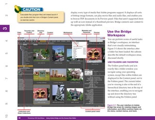 1
              CAUTION
                                                                                   display every type of media that Adobe programs support. It displays all sorts
          Executable files (program files) will indeed launch if
2


                                                                                   of bitmap image formats, can play movie files and audio files, and enables you
          you double-click their icon in Bridge’s Content panel,
                                                                                   to browse PDF documents in its Preview panel. Files that aren’t supported show
          so exercise caution.
                                                                                   up with an icon instead of a thumbnail preview. Bridge connects user content to
                                                                                   the appropriate Adobe application.
3
3




               Favorites and      Directory                                                   Metadata and
     Filter       Folders            tree       Content                 Workspaces             Keywords      Preview      Use the Bridge
                                                                                                                          Workspace
                                                                                                                           You can perform scores of useful tasks
4




                                                                                                                           in Bridge’s workspace, an interface
                                                                                                                           that’s not visually intimidating.
                                                                                                                           Figure 3-1 shows the interface after
                                                                                                                           a folder has been loaded: the callouts
5




                                                                                                                           describe the default workspace areas,
                                                                                                                           discussed shortly.
                                                                                                                           USE FOLDERS AND FAVORITES
                                                                                                                           The Folders panel looks and acts
6




                                                                                                                           exactly like a folder window you
                                                                                                                           navigate using your operating
                                                                                                                           system, except files within folders are
                                                                                                                           displayed in the Content panel, not in
7




                                                                                                                           the Folders panel. The current folder
                                                                                                                           you’re viewing is also at the end of a
                                                                                                                           hierarchical directory tree at the top of
                                                                                                                           the interface, enabling you to navigate
8




                                                                                                                           up and down the directory tree
                                                                                                                           without using the Folders panel.
9




                                                                                                                          Figure 3-1: The user interface to Adobe
                                                                                                                          Bridge has areas for viewing images and
                                                                                                                          information, and offers common tasks via
      Collections and                                                                             Content panel views     the menu, context menus, and tools.
     Smart Collections
10




      40
      40            Photoshop CS4 QuickStepsto Know Your PC
                    PC QuickSteps    Getting   Using Adobe Bridge and the Camera Raw Editor
 