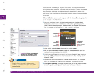 1

                                                                               The Collections panel lets you organize files located all over your hard drive,
2


                                                                               and organize them in indexed collections that can be easily accessed and loaded
                                                                               into Photoshop. Similar to Favorites, a collection doesn’t move files on your
                                                                               hard drives; your collections are shortcuts to different places where your images
                                                                               are located.
3
3




                                                                               A Smart Collection can be used to organize only the Camera Raw images you’ve
                                                                               taken. To create a Smart Collection:
                                                                              1. Right-click over the list area of the Collections panel and then click New Smart
                                                                                  Collection, as shown next—or click the icon on the bottom right of the panel. The
4




                                                                                  Smart Collection dialog box appears, where you define the criteria for your collection
                                                                                  that will update as you add new files to a folder or a folder’s subfolders.
5




                                                                                                    Collection
                                                                                                        Smart
                                                                                                    Collection
6




                                                                                                          New                                            New Smart
                                                                                                    Collection                                           Collection

                                                                                                          Edit                                           Delete selected
                                                                                                    Collection                                           Collection
7




                                                                              2. Under Source, click the Look In down arrow and choose Browse.
                                                                              3. Use the directory window to browse to a folder that contains images for which you
                                                                                  want a collection, choose it, and then click OK.
                            Figure 3-2: Choose almost any sort
                            of criteria for your search to have               4. Click the leftmost Criteria down arrow and then choose Document Type. As you can
8




                            Bridge build a Collection for you.                    see in Figure 3-2, you have a very wide range of selections when creating a Smart
                                                                                  Collection criteria.
                                                                              5. Set the middle drop-down list selection to equals. Which selections are available to
          TIP                                                                     you in the middle and right drop-down lists depends on your first criteria choice.
9




      Using the Criteria selections, it’s easy to create an                   6. Click Camera Raw Image from the far right drop-down list. You can type the first letter
      “anything but” collection: choose “does not equal” from                     of your file type to make Bridge automatically scoot to this area on the list.
      the drop-down list.
10




     42
     42         Photoshop CS4 QuickStepsto Know Your PC
                PC QuickSteps    Getting   Using Adobe Bridge and the Camera Raw Editor
 