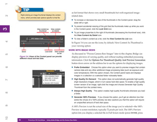 1
           TIP
                                                                                as list format that shows very small thumbnails but well-organized image-
       Right-clicking an image thumbnail displays the context
2


                                                                                related data.
       menu, which provides task options specific to that file.
                                                                               •   To increase or decrease the size of the thumbnails in the Content panel, drag the
                                                                                   slider left or right.

                                                                               •   To prevent accidental resizing of the grid that the thumbnails make up while you work
3
3




                              View content as    View content                      in the Content panel, click the Lock Grid icon.
                                 thumbnail        as details
                                                                               •   To put image properties to the right of thumbnails (decreasing the thumbnail size), click
                                                                                   the View Content As Detail icon.

                                                                               •   To view a folder’s content as a list, click the View Content As List icon.
4




                                                                                In Figure 3-4 you can see the icons; by default, View Content As Thumbnail is
                                                                                your viewing option.
                                                                           WORK WITH IMAGE VIEWS
          Zoom                           Lock Grid     View content
                                                          as list               As discussed in “Process Camera Raw Images” later in this chapter, Bridge can
5




      Figure 3-4: Views of the Content panel can provide                        display previews of varying quality, and without reading embedded processing
      different visual and text data.
                                                                                information. Click the Options For Thumbnail Quality And Preview Generation
                                                                                button down arrow on the address bar to see the options for displaying images.

                                                                               •
6




                                                                                   Prefer Embedded Choose this option when you want to preview images that contain
                                                                                   camera data and any other additional image processing data (such as exposure and
                                                                                   color temperature). With this option chosen, the Content panel loads and displays
                                                                                   images in a collection or a selected folder noticeably faster.

                                                                               •   High Quality On Demand This option does not automatically generate high-quality
7




                                                                                   (high-resolution) images, which in turn saves hard disk space. To enable a high-quality
                                                                                   screen version of an image, right-click the image and choose Generate High Quality
                                                                                   Thumbnail from the context menu.

                                                                               •   Always High Quality This option creates high-quality thumbnails whenever you load
8




                                                                                   a folder.

                                                                               •   Generate 100% Previews If you choose this option, you’ll get an attention box that
                                                                                   extols the virtues of a 100% preview, but also cautions you that this option will require
                                                                                   an unspecified amount of hard disk space.
9




                                                                                A 100% Preview is not the actual size of the image you’ve selected—the 100%
                                                                                Preview is screen resolution, typically 72 pixels per inch. The 100% Preview
                                                                                option lets you display a selected file in Full Screen mode (press ENTER; press
10




     44
     44          Photoshop CS4 QuickStepsto Know Your PC
                 PC QuickSteps    Getting   Using Adobe Bridge and the Camera Raw Editor
 