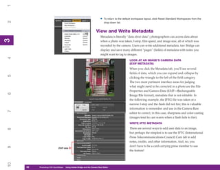 1

                                                                        •   To return to the default workspace layout, click Reset Standard Workspaces from the
2


                                                                            drop-down list.


                                                                    View and Write Metadata
                                                                         Metadata is literally “data about data”; photographers can access data about
3
3




                                                                         when a photo was taken, f-stop, film speed, and image size, all of which was
                                                                         recorded by the camera. Users can write additional metadata, too: Bridge can
                                                                         display and save many different “pages” (fields) of metadata with notes you
                                                                         might want to tag to images.
4




                                                                                                 LOOK AT AN IMAGE’S CAMERA DATA
                                                                                                 (EXIF METADATA)
                                                                                                 When you click the Metadata tab, you’ll see several
                                                                                                 fields of data, which you can expand and collapse by
5




                                                                                                 clicking the triangle to the left of the field category.
                                                                                                 The two most pertinent interface areas for judging
                                                                                                 what might need to be corrected in a photo are the File
                                                                                                 Properties and Camera Data (EXIF—Exchangeable
6




                                                                                                 Image File format), metadata that is not editable. In
                                                                                                 the following example, the JPEG file was taken at a
                                                                                                 narrow f-stop and the flash did not fire; this is valuable
                                                                                                 information to remember and use in the Camera Raw
7




                                                                                                 editor to correct, in this case, sharpness and color-casting
                                                                                                 (images tend to cast warm when a flash fails to fire).
                                                                                                 WRITE IPTC METADATA
                                                                                                 There are several ways to add user data to an image,
8




                                                                                                 but perhaps the simplest is to use the IPTC (International
                                                                                                 Press Telecommunications Council) Core tab to add
                                                                                                 notes, credits, and other information. And, no, you
                                                                                                 don’t have to be a card-carrying press member to use
9




                             EXIF data
                                                                                                 the feature!
10




     46
     46   Photoshop CS4 QuickStepsto Know Your PC
          PC QuickSteps    Getting   Using Adobe Bridge and the Camera Raw Editor
 