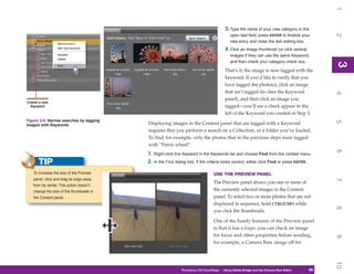 1
                                                                                       3. Type the name of your new category in the




                                                                                                                                            2
                                                                                           open text field; press ENTER to finalize your
                                                                                           new entry and close the text editing box.
                                                                                       4. Click an image thumbnail (or click several
                                                                                           images if they can use the same Keyword)
                                                                                           and then check your category check box.




                                                                                                                                            3
                                                                                                                                            3
                                                                                       That’s it; the image is now tagged with the
                                                                                       keyword. If you’d like to verify that you
                                                                                       have tagged the photo(s), click an image
                                                                                       that isn’t tagged (to clear the Keyword




                                                                                                                                            4
                                                                                       panel), and then click an image you
Create a new
  Keyword                                                                              tagged—you’ll see a check appear to the
                                                                                       left of the Keyword you created in Step 3.
Figure 3-6: Narrow searches by tagging




                                                                                                                                            5
images with Keywords.                     Displaying images in the Content panel that are tagged with a Keyword
                                          requires that you perform a search on a Collection, or a folder you’ve loaded.
                                          To find, for example, only the photos that in the previous steps were tagged
                                          with “Ferris wheel”:




                                                                                                                                            6
                                          1. Right-click this Keyword in the Keywords list and choose Find from the context menu.
      TIP                                 2. In the Find dialog box, if the criteria looks correct, either click Find or press ENTER.

   To increase the size of the Preview                                          USE THE PREVIEW PANEL
   panel, click and drag its edge away




                                                                                                                                            7
                                                                                The Preview panel shows you one or more of
   from its center. This action doesn’t
   change the size of the thumbnails in                                         the currently selected images in the Content
   the Content panel.                                                           panel. To select two or more photos that are not
                                                                                displayed in sequence, hold CTRL/CMD while




                                                                                                                                            8
                                                                                you click the thumbnails.

                                                                                One of the handy features of the Preview panel
                                                                                is that it has a loupe; you can check an image
                                                                                for focus and other properties before sending,




                                                                                                                                            9
                                                                                for example, a Camera Raw image off for




                                                                                                                                            10
                                                            Photoshop CS4 QuickSteps   Using Adobe Bridge and the Camera Raw Editor
                                                                                          PC QuickSteps    Getting to Know Your PC    49
                                                                                                                                       49
 