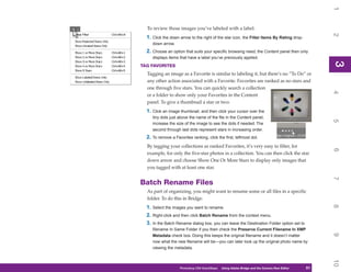 1
  To review those images you’ve labeled with a label:




                                                                                                     2
  1. Click the down arrow to the right of the star icon, the Filter Items By Rating drop-
     down arrow.
  2. Choose an option that suits your specific browsing need; the Content panel then only
     displays items that have a label you’ve previously applied.




                                                                                                     3
                                                                                                     3
TAG FAVORITES
  Tagging an image as a Favorite is similar to labeling it, but there’s no “To Do” or
  any other action associated with a Favorite. Favorites are ranked as no stars and
  one through five stars. You can quickly search a collection




                                                                                                     4
  or a folder to show only your Favorites in the Content
  panel. To give a thumbnail a star or two:
  1. Click an image thumbnail, and then click your cursor over the
     tiny dots just above the name of the file in the Content panel;




                                                                                                     5
     increase the size of the image to see the dots if needed. The
     second through last dots represent stars in increasing order.
  2. To remove a Favorites ranking, click the first, leftmost dot.
  By tagging your collections as ranked Favorites, it’s very easy to filter, for




                                                                                                     6
  example, for only the five-star photos in a collection. You can then click the star
  down arrow and choose Show One Or More Stars to display only images that
  you tagged with at least one star.




                                                                                                     7
Batch Rename Files
  As part of organizing, you might want to rename some or all files in a specific
  folder. To do this in Bridge:




                                                                                                     8
  1. Select the images you want to rename.
  2. Right-click and then click Batch Rename from the context menu.
  3. In the Batch Rename dialog box, you can leave the Destination Folder option set to
     Rename In Same Folder if you then check the Preserve Current Filename In XMP




                                                                                                     9
     Metadata check box. Doing this keeps the original filename and it doesn’t matter
     now what the new filename will be—you can later look up the original photo name by
     viewing the metadata.




                                                                                                     10
                     Photoshop CS4 QuickSteps   Using Adobe Bridge and the Camera Raw Editor
                                                   PC QuickSteps    Getting to Know Your PC    51
                                                                                                51
 