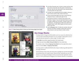 1

                                                                                                      4. In the New Filenames area, it’s best to rename the files using
2

                                                                                                         text, and not numerically (the other option in the first drop-
                                                                                                         down list). Type the new name prefix for your selected photos
                                                                                                         in the entry field to the right of Text.
                                                                                                      5. The Date Time is probably best left at its default, unless you
                                                                                                         want to sort by month or other criteria in the future.
3
3




                                                                                                      6. You can remove other fields if you have no use for them by
                                                                                                         clicking the minus (–) button at the right of a row.
                                                                                                      7. The Sequence Number is usually the best option for file
                                                                                                         renaming; in Figure 3-7 you can see that the text for a group
4




                                                                                                         of images is labeled with the location, Sackett’s Harbor, and
                                                                                                         by starting at 1, and allowing four digits as the suffix for the
                                                                                                         “Sackett’s Harbor” prefix, 9999 images can have the same
                                                                                                         prefix in the name.
                                                                                                      8. Click the Rename button. The files are renamed, and you’re
5




                                                                                                         returned to the folder in Bridge’s Content panel, with your
     Figure 3-7: Batch rename photos to make your time sorting images much easier.
                                                                                                         newly renamed—and much easier to review—photos.


                                                                           Use Image Stacks
6




                                                                                Creating stacks of images not only enables you to see more of a collection, but
                                                                                is also terrific for thumbing through to see, for example, which photo out of a
                                                                                series has the best exposure or camera angle. To make a stack:
7




                                                                               1. CTRL/CMD+click several image thumbnails in the Content panel.
                                                                               2. Right-click and choose Stack | Group As Stack from the context menu.
                                                                                To unstack a stack, Choose Ungroup from Stack from the right-click context
                                                                                menu or choose Stack | Ungroup From Stack.
8




                                                                                An image stack is readily identified by the unique number tag at the top left of
                                                                                an image thumbnail.

                                                                                You’ll note that in this section, the main menu in Bridge has not been thoroughly
9




                                                                                documented; this is for a good reason. Almost all the commands you use and
                                                                                features at your disposal in Bridge can be accessed from the right-click context
                                                                                menu, or can be performed by dragging on an interface element or a thumbnail.
10




      52
      52         Photoshop CS4 QuickStepsto Know Your PC
                 PC QuickSteps    Getting   Using Adobe Bridge and the Camera Raw Editor
 