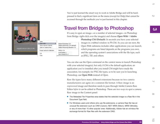 1
 You’ve just learned the smart way to work in Adobe Bridge and will be hard-




                                                                                                   2
 pressed to find a significant item on the menu (except for Help) that cannot be
 accessed through the methods you’ve just learned in this chapter.



Travel from Bridge to Photoshop




                                                                                                   3
                                                                                                   3
 It’s easy to open an image—or a number of selected images—in Photoshop
 from Bridge: right-click over the image(s) and choose Open With | Adobe
                 Photoshop CS4 (Default). In seconds you have your selected




                                                                                                   4
                 images in a tabbed window in PS CS4. As you can see next, the
                 Open With submenu includes other applications you can launch;
                 which programs are listed depends on the programs you own,
                 and the operating system’s associations with the file type, such




                                                                                                   5
                 as JPEG, TIF, and others.

 You can also use the Open command on the context menu to launch Photoshop
 with your selected image(s), but only if CS4 is the default application; an




                                                                                                   6
 application you’ve installed after you install CS4 might have made the
 association, for example, for PNG file types, so to be sure you’re launching
 Photoshop, use Open With instead of Open.

 Raw file types have many different extensions because no two camera




                                                                                                   7
 manufacturers can agree on a common file format. A Raw image is an
 unprocessed image and therefore needs to pass through Adobe Camera Raw
 Editor before it can be edited in Photoshop. There are two ways to spot a camera
 Raw image in the Content panel:




                                                                                                   8
 •   The Metadata File Properties area states that the selected image is a Raw file in the
     Document Type field.

 •   For Windows users and others who use file extensions, a camera Raw file has an
     unusual file extension such as CRW (Canon), NEF, NRW (Nikon), MRW (Minolta),




                                                                                                   9
     or any of more than 15 other popular ones. Additionally, Adobe has an omnibus file
     exchange format for Raw files with the extension DNG.




                                                                                                   10
                   Photoshop CS4 QuickSteps   Using Adobe Bridge and the Camera Raw Editor
                                                 PC QuickSteps    Getting to Know Your PC    53
                                                                                              53
 