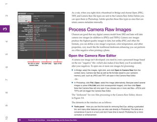 1

                                                                         As a rule, when you right-click a thumbnail in Bridge and choose Open, JPEG,
2


                                                                         TIFF, and Camera Raw file types are sent to the Camera Raw Editor before you
                                                                         can open them in Photoshop; Adobe specifies these files types as ones that can
                                                                         retain camera metadata internally.
3



                                                                    Process Camera Raw Images
3




                                                                         Chances are good that any digital camera model from 2002 and later will take
                                                                         camera raw images (in addition to JPEGs and TIFFs). Camera raw images
                                                                         produce the highest-quality images to date, but unlike JPEG and other file
4




                                                                         formats, you can define a raw image’s exposure, color temperature, and other
                                                                         properties, very much like the traditional darkroom enhancing you can perform
                                                                         on a film negative when printing a photo.
5




                                                                    Open the Camera Raw Editor
                                                                         A camera raw image isn’t developed: you need to create a processed image based
          No ISO or other    No EXIF data     Type of file               on the raw “negative” file—which also makes it less likely you’ll accidentally
           camera data
                                                                         alter your negatives. To open one or more raw images for processing:
6




                                                                        •   In Bridge, select the images, right-click, and click Open In Camera Raw from the
                                                                            context menu. Camera raw files as well as file formats saved to your camera’s
                                                                            memory card, such as JPEG and TIFF, will open in the Camera Raw Editor.
                                                                            –Or–
7




                                                                        •   In Photoshop, click File | Open, select the image (alternatively, Marquee-select several
                                                                            images or press CTRL/CMD and click nonsequential images), and then click Open.
                                                                            Note that Camera Raw will only open if you choose one or more raw files—JPEGs and
                                                                            TIFFs will not trigger the Camera Raw Editor.
8




                                                                         The “darkroom” for raw film processing is the Camera Raw Editor, shown
                                                                         in Figure 3-8.

                                                                         The elements in the interface are as follows:
9




                                                                        •   Tools panel Here you can find the tools for removing Red Eye, adding a graduated
                                                                            tint, and many other features you can also use directly in Photoshop. The tools are a
                                                                            convenience if you’re in a hurry and don’t have time to launch Photoshop for a minor
                                                                            correction or enhancement.
10




     54
     54   Photoshop CS4 QuickStepsto Know Your PC
          PC QuickSteps    Getting   Using Adobe Bridge and the Camera Raw Editor
 