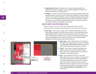 1

                                                                        •   Image adjustment tabs By default, you can process images using the Basic
2


                                                                            adjustment tab sliders and settings. There are additional adjustment settings on the
                                                                            other tabs, described in the following section.

                                                                        •   Histogram Here you can see how many pixels are at various brightness levels in the
                                                                            selected image: the red, green, and blue channels are overlaid with a white composite
                                                                            channel. You can adjust the distribution of pixels at different brightness levels using the
3
3




                                                                            Tone Curve tab in the adjustment tabs section. See Chapter 4 for details on working
                                                                            with Levels, Curves, and other Photoshop adjustments for correcting and enhancing
                                                                            the shadows, midtones, and highlights in your photos.
                                                                    SAVE OR RESET YOUR PROCESSING WORK
4




                                                                         Before you get too far into Camera Raw image processing, it’s good to
                                                                         understand what the buttons along the bottom of the interface do and mean:

                                                                        •   Save Image Click to save an image—with or without any adjustments. The Save
                                                                            Options dialog box opens. If you want to save a copy of a camera raw image, choose
5




                                                                            Digital Negative (DNG) from the Format drop-down list. You can also save to TIFF,
                                                                            JPEG, and Photoshop’s native file format. To save with the most future editing options,
                                                                            choose Digital Negative Or PSD—saving a JPEG as a JPEG only allows further
                                                                            degradation of the file because JPEG is a lossy file format.
6




                                                                                                       • Open Image       Click to open the file as a Smart Object in
                                                                                                          Photoshop. The image will need to be saved in Photoshop
                                                                                                          using File | Save or File | Save As; Smart Objects do not
                                                                                                          have a file format and they are not saved to hard disk.

                                                                                                       • Cancel
7




                                                                                                                    Click to return to Bridge. Alternatively, press
                                                                                                          ALT/OPT and the Cancel button becomes the Reset
                                                                                                          button, which, when clicked, discards all your editing of
                                                                                                          the image in the Camera Raw Editor.

                                                                                                       • Done      Click to apply the edits. You’re returned to
8




                                                                                                          Bridge. Note that a small icon appears to the upper right
                                                                           Image has                      of an edited image. Because edits are nondestructive
                                                                        Develop settings
                                                                                                          in the Camera Raw Editor, you can elect to remove all
                                                                                                          edits at any time within Bridge. Here you can see an
                                                                                                          image that has been cropped. To remove the crop, right-
9




                                                                                                          click the thumbnail in Bridge’s Content panel and then
                                                                                                          choose Develop Settings | Clear Settings from the
                                                                                                          context menu.
10




     56
     56   Photoshop CS4 QuickStepsto Know Your PC
          PC QuickSteps    Getting   Using Adobe Bridge and the Camera Raw Editor
 