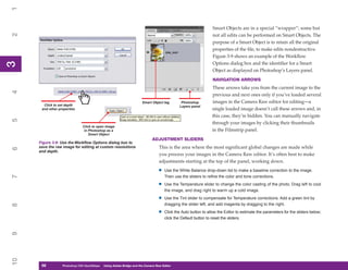 1

                                                                                                                Smart Objects are in a special “wrapper”; some but
2


                                                                                                                not all edits can be performed on Smart Objects. The
                                                                                                                purpose of a Smart Object is to retain all the original
                                                                                                                properties of the file, to make edits nondestructive.
                                                                                                                Figure 3-9 shows an example of the Workflow
3



                                                                                                                Options dialog box and the identifier for a Smart
3




                                                                                                                Object as displayed on Photoshop’s Layers panel.
                                                                                                                NAVIGATION ARROWS
                                                                                                               These arrows take you from the current image to the
4




                                                                                                               previous and next ones only if you’ve loaded several
                                                                      Smart Object tag       Photoshop         images in the Camera Raw editor for editing—a
       Click to set depth                                                                   Layers panel
      and other properties                                                                                     single loaded image doesn’t call these arrows and, in
                                                                                                               this case, they’re hidden. You can manually navigate
5




                                                                                                               through your images by clicking their thumbnails
                               Click to open image
                                in Photoshop as a                                                              in the Filmstrip panel.
                                   Smart Object
                                                                            ADJUSTMENT SLIDERS
     Figure 3-9: Use the Workflow Options dialog box to
     save the raw image for editing at custom resolutions                        This is the area where the most significant global changes are made while
6




     and depth.
                                                                                 you process your images in the Camera Raw editor. It’s often best to make
                                                                                 adjustments starting at the top of the panel, working down.

                                                                                •   Use the White Balance drop-down list to make a baseline correction to the image.
7




                                                                                    Then use the sliders to refine the color and tone corrections.

                                                                                •   Use the Temperature slider to change the color casting of the photo. Drag left to cool
                                                                                    the image, and drag right to warm up a cold image.

                                                                                •   Use the Tint slider to compensate for Temperature corrections. Add a green tint by
                                                                                    dragging the slider left, and add magenta by dragging to the right.
8




                                                                                •   Click the Auto button to allow the Editor to estimate the parameters for the sliders below;
                                                                                    click the Default button to reset the sliders.
9
10




      58
      58          Photoshop CS4 QuickStepsto Know Your PC
                  PC QuickSteps    Getting   Using Adobe Bridge and the Camera Raw Editor
 
