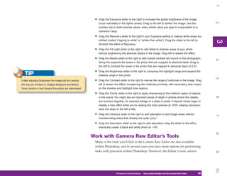 1
                                                               •   Drag the Exposure slider to the right to increase the global brightness of the image




                                                                                                                                                                     2
                                                                   (most noticeably in the lighter areas). Drag to the left to darken the image. Use the
                                                                   number box to enter precise values: every whole value you type in is equivalent to a
                                                                   camera’s f-stop.

                                                               •   Drag the Recovery slider to the right if your Exposure setting is making white areas too
                                                                   brilliant (called “clipping to white” or “whiter than white”). Drag the slider to the left to




                                                                                                                                                                     3
                                                                                                                                                                     3
                                                                   diminish the effect of Recovery.

                                                               •   Drag the Fill Light slider to the right to add detail to shadow areas of your photo
                                                                   without brightening the absolute blacks in the image. Drag left to lessen the effect.

                                                               •   Drag the Blacks slider to the right to add overall contrast and punch to the photograph;




                                                                                                                                                                     4
                                                                   doing this expands the areas in the photo that are mapped to absolute black. Drag to
                                                                   the left to contract the areas in the photo that are mapped to absolute black (0,0,0).

                                                               •   Drag the Brightness slider to the right to compress the highlight range and expand the
   TIP                                                             shadow range in the photo.




                                                                                                                                                                     5
If after adjusting Brightness the image still isn’t exactly    •   Drag the Contrast slider to the right to narrow the range of midtones in the image. Drag
the way you envision it, readjust Exposure and Blacks.             left to lessen the effect, broadening the midtones primarily, with secondary, less impact
Tonal controls in the Camera Raw editor are interrelated.          on the shadow and highlight tone regions.

                                                               •   Drag the Clarity slider to the right to apply sharpening to the midtone region of objects




                                                                                                                                                                     6
                                                                   in the scene. You might see an improved sense of depth in photos where fine details
                                                                   are bunched together, for example foliage or a plate of pasta. If objects visibly begin to
                                                                   display a halo effect while you’re viewing the main preview at 100% viewing resolution,
                                                                   back the slider to the left a little.

                                                               •   Drag the Vibrance slider to the right to add saturation to dull image areas without




                                                                                                                                                                     7
                                                                   oversaturating areas that already are quite “juicy.”

                                                               •   Drag the Saturation slider to the right to add saturation; drag the slider to the left to
                                                                   eventually create a black and white photo at –100.




                                                                                                                                                                     8
                                                              Work with Camera Raw Editor’s Tools
                                                               Many of the tools you’ll find in the Camera Raw Editor are also available
                                                               within Photoshop, and in several cases you have more options for performing
                                                               tasks with precision within Photoshop. However, the Editor’s tools, shown




                                                                                                                                                                     9
                                                                                                                                                                     10
                                                                                   Photoshop CS4 QuickSteps   Using Adobe Bridge and the Camera Raw Editor
                                                                                                                 PC QuickSteps    Getting to Know Your PC      59
                                                                                                                                                                59
 