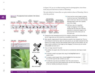 1

                                                                                   in Figure 3-10, are an excellent starting point for photographers; learn these
2


                                                                                   tools and you’ll feel more at home in Photoshop.

                                                                                   The tools offered in Camera Raw are quite similar to those in Photoshop. Here is
                                                                                   what they perform:
     Figure 3-10: The adjustment tools available in the Camera
                                                                                                                                    •   Zoom into the current image by clicking
3



     Raw Editor
3




                                                                                                                                        it with the Zoom tool. Press ALT/OPT and
                                                                                         Click the Rotate
                                               Spot                                     Image 90° Counter      Click the Rotate         click to zoom your view out; you can also
                      White                   Removal      Adjustment                    Clockwise button    Image 90° Clockwise
                                                                                                                                        Marquee-drag to zoom into a specific
     Zoom tool     Balance tool   Crop tool     tool         Brush       Preferences        (or press L)      button (or press R)
                                                                                                                                        area of the image.
4




                                                                                                                                    •   Shift your view of a magnified
                                                                                                                                        image by dragging in the image
                                                                                                                                        window with the Hand tool. Hold the
                                                                                                                                        spacebar to temporarily toggle to the
           Hand tool          Color           Straighten         Red-eye      Graduated         Rotate 90  Delete                       Hand tool from other tools such as
5




                             Sampler             tool            Removal      Filter tool       degrees adjustments
                               tool                                tool                                                                 the Zoom tool.

                                                                                  •    Change the color temperature and tint of an image by clicking with the White Balance
                                                                                       tool an image area you think should be a completely neutral color.

                                                                                  •    Mark specific image areas for future reference using the Color Sampler tool. This is a
6




     Color value      Color Sampler tool
                                                                                       terrific feature to see the true value of a color pixel so you can better evaluate the white
                                                                                       balance of an image. Click the Clear Samples button to get rid of the markers. You can
                                                                                       drag a marker anywhere in the image by click-dragging. To remove only one marker,
                                                                                       hold ALT/OPT and click over it.

                                                                                  •
7




                                                                                       Crop an image using the Crop tool:

                                                                                       • By default, the aspect ratio of the Crop tool is unconstrained; click-drag to create
                                                                                            a crop.
                                                       Take new sample
                                                                                       • To choose a preset crop aspect ratio, drag on the Crop Tool button to
                                                                                            reveal a menu.
8




                                                                                       • To create a custom aspect ratio, choose Custom from the drop-down
                                                                                            list, and then type the ratio numbers you want.

                                                                                       • To rotate the crop area you’ve defined, hover the cursor around a
                                                                                            corner until it turns into a bent double-arrow, and then click-drag any
9




                                                                                            of the four handles bounding the crop area.

                                                       Move color sample
10




      60
      60            Photoshop CS4 QuickStepsto Know Your PC
                    PC QuickSteps    Getting   Using Adobe Bridge and the Camera Raw Editor
 