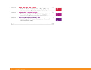 Chapter 11 Using Type and Type Effects..................................... 239




                                                                                                      11
                     Create and edit text; use text tasks, such as check spelling; warp
                     text; transform text; use paths, layer styles, and text masks.

Chapter 12 Printing and Exporting Images ................................. 257




                                                                                                      12
                     Find out about printing—print all or part of an image, prepare for
                     commercial printing; create a contact sheet or a Web Gallery.

Chapter 13 Preparing Your Images for the Web .......................... 279




                                                                                                      13
                     Optimize images for the Web; use slice images; use rollovers and
                     states; animate your images.


Index ......................................................................................... 305




vi      Photoshop CS4 QuickSteps
 