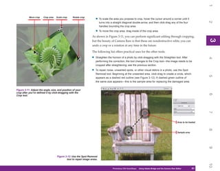 1
           Move crop    Crop area   Scale crop   Rotate crop
                                                                      • To scale the area you propose to crop, hover the cursor around a corner until it




                                                                                                                                                                            2
                                                                          turns into a straight diagonal double-arrow, and then click-drag any of the four
                                                                          handles bounding the crop area.

                                                                      • To move the crop area, drag inside of the crop area.
                                                                  As shown in Figure 3-11, you can perform significant editing through cropping,




                                                                                                                                                                            3
                                                                                                                                                                            3
                                                                  but the beauty of Camera Raw is that these are nondestructive edits; you can
                                                                  undo a crop or a rotation at any time in the future.

                                                                  The following list offers practical uses for the other tools:

                                                                  •   Straighten the horizon of a photo by click-dragging with the Straighten tool. After




                                                                                                                                                                            4
                                                                      performing the correction, the tool changes to the Crop tool—the image needs to be
                                                                      cropped after straightening; see the previous section.

                                                                  •   To repair noise, unwanted spots, or other visual debris in a photo, use the Spot
                                                                      Removal tool. Beginning at the unwanted area, click-drag to create a circle, which




                                                                                                                                                                            5
                                                                      appears as a dashed red outline (see Figure 3-12). A dashed green outline of
                                                                      the same size appears—this is the sample area for replacing the damaged area.


Figure 3-11: Adjust the angle, size, and position of your
crop after you’ve defined it by click-dragging with the




                                                                                                                                                                            6
Crop tool.




                                                                                                                                                                            7
                                                                                                                                                        Area to be healed




                                                                                                                                                                            8
                                                                                                                                                        Sample area




                                                                                                                                                                            9
                                    Figure 3-12: Use the Spot Removal
                                            tool to repair image areas.




                                                                                                                                                                            10
                                                                                      Photoshop CS4 QuickSteps   Using Adobe Bridge and the Camera Raw Editor
                                                                                                                    PC QuickSteps    Getting to Know Your PC          61
                                                                                                                                                                       61
 