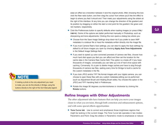 1
                                                                  ease an effect as a transition between it and the original photo. After choosing this tool,
                                                                  click the New radio button, and then drag the cursor from where you’d like the effect to




                                                                                                                                                                 2
                                                                  begin to where you feel it should end. Then make your adjustments using the sliders at
                                                                  the right of the interface. At any time you can change the direction of the gradient and
                                                                  its position by dragging on either the start or end point for the gradient, the green and
                                                                  red markers, respectively.




                                                                                                                                                                 3
                                                                                                                                                                 3
                                                              •   Click the Preferences button to specify defaults when loading images (or press CTRL/
                                                                  CMD+K). Some of the options are better performed manually in Photoshop, such as
                                                                  sharpening and tone adjustments. Clicking this icon opens a dialog box where you:

                                                                  • Choose from the Save Image Settings drop-down list if you prefer to save XMP
                                                                     metadata in a sidecar file or have the metadata written directly into the image file.




                                                                                                                                                                 4
                                                                  • If you trust Camera Raw’s Auto settings, you can elect to apply the Auto settings by
                                                                     default to all future images you open by checking Apply Auto Tone Adjustments
                                                                     in the Default Image Settings field.

                                                                  • If you want to speed up color-corrected previews of camera raw files, choose how




                                                                                                                                                                 5
                                                                     much hard disk space you feel you can afford and then set the location for the
                                                                     cache data in the Camera Raw Cache field. This option is a trade-off: if you have
                                                                     thousands of images, conceivably you can take up a lot of hard drive space with
                                                                     caching. Conversely, it’s a pain to delete image caches and have to slog through
                                                                     thousands of camera raw files, waiting every time for Bridge to build a cache for




                                                                                                                                                                 6
                                                                     the custom metadata in the file.

                                                                  • If you took JPEG and/or TIFF file format images with your digital camera, you can
   NOTE                                                              choose to open these files with any custom metadata editing you’ve performed
                                                                     (such as Adjustment Brush and Healing Brush edits). You choose this option in the




                                                                                                                                                                 7
If rotating a photo is the only adjustment you need                  JPEG and TIFF Handling field in Preferences.
to make, you can do this directly in Bridge, using the
buttons directly to the right of the Sort Manually legend.
                                                                  • Rotate the image 90 degrees counterclockwise or clockwise by clicking the
                                                                     Rotate buttons.




                                                                                                                                                                 8
                                                             Refine Images with Other Adjustments
                                                              The other adjustment tabs have features that can help you move your images
                                                              closer to what you envision, through both correction and enhancement options,
                                                              and with some special effects opportunities:




                                                                                                                                                                 9
                                                              •   Tone Curve tab Use to correct and emphasize those brightness regions that
                                                                  might be lacking in the current image. The Tone Curve tab operates in two modes:
                                                                  Parametric and Point. Drag the sliders in Parametric mode to emphasize or reduce




                                                                                                                                                                 10
                                                                                 Photoshop CS4 QuickSteps   Using Adobe Bridge and the Camera Raw Editor
                                                                                                               PC QuickSteps    Getting to Know Your PC    63
                                                                                                                                                            63
 