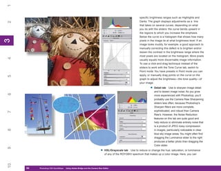 1
                                                                                                       specific brightness ranges such as Highlights and
                                                                                                       Darks. The graph displays adjustments as a line
2


                                                                                                       that takes on several curves, depending on what
                                                                                                       you do with the sliders: the curve bends upward in
                                                                                                       the regions to which you increase the emphasis.
                                                                                                       Below the curve is a histogram that shows how many
3
3




                                                                                                       pixels in the image lie at what brightness level. If an
                                                                                                       image looks muddy, for example, a good approach to
                                                                                                       manually correcting this defect is to brighten and/or
                                                                                                       lessen the contrast in the brightness range where the
                                                                                                       most pixels are located on the histogram. More pixels
4




                                                                                                       usually equals more discernable image information.
                                                                                                       To use a click-and-drag technique instead of the
                                                                                                       sliders to work with the Tone Curve tab, switch to
                                                                                                       Point mode. You have presets in Point mode you can
                                                                                                       apply, or manually drag points on the curve on the
5




                                                                                                       graph to adjust the brightness—the tone quality—of
                                                                                                       your image.

                                                                                                                •   Detail tab Use to sharpen image detail
                                                                                                                    and to lessen image noise. As you grow
6




                                                                                                                    more experienced with Photoshop, you’ll
                                                                                                                    probably use the Camera Raw Sharpening
                                                                                                                    sliders less often, because Photoshop’s
                                                                                                                    Sharpen filters are more complete,
                                                                                                                    sophisticated, and robust than Camera
7




                                                                                                                    Raw’s. However, the Noise Reduction
                                                                                                                    features on this tab are quite good and
                                                                                                                    help reduce or eliminate entirely noise that
                                                                                                                    is a product of JPEG lossy compression
8




                                                                                                                    in images, particularly noticeable in clear
                                                                                                                    blue sky image areas. You might often find
                                                                                                                    dragging the Luminance slider to the right
                                                                                                                    produces a better photo than dragging the
                                                                                                                    Color slider.
9




                                                                        •   HSL/Grayscale tab Use to reduce or change the hue, saturation, or luminance
                                                                            of any of the ROYGBIV spectrum that makes up a color image. Here, you can
10




     64
     64   Photoshop CS4 QuickStepsto Know Your PC
          PC QuickSteps    Getting   Using Adobe Bridge and the Camera Raw Editor
 