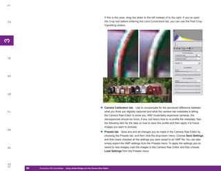 1
                                                                            If this is the case, drag the slider to the left instead of to the right. If you’ve used
                                                                            the Crop tool before entering the Lens Corrections tab, you can use the Post Crop
2


                                                                            Vignetting sliders.
3
3
4
5
6




                                                                        •   Camera Calibration tab Use to compensate for the perceived difference between
                                                                            what you think you digitally captured and what the camera raw metadata is telling
7




                                                                            the Camera Raw Editor to show you. With moderately expensive cameras, the
                                                                            discrepancies should be minor, if any, but here’s how to re-profile the metadata. See
                                                                            the following item for the step on how to save this profile and then apply it to future
                                                                            images you want to process.
8




                                                                        •   Presets tab Save any and all changes you’ve made in the Camera Raw Editor by
                                                                            choosing the Presets tab, and then click the drop-down menu. Choose Save Settings,
                                                                            and then leave checked all the settings you want saved to an XMP file. You can also
                                                                            simply export the XMP settings from the Presets menu. To apply the settings you’ve
                                                                            saved to new images, load the images in the Camera Raw Editor and then choose
9




                                                                            Load Settings from the Presets menu.
10




     66
     66   Photoshop CS4 QuickStepsto Know Your PC
          PC QuickSteps    Getting   Using Adobe Bridge and the Camera Raw Editor
 