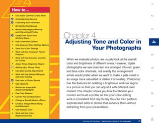 1
How to…
•   Use Adobe Gamma Control Panel




                                                                                                                                     2
    Understanding Gamma
    Calibrating Your Hardware
•   Set Up Working Spaces




                                                                                                                                     3
•   Receive Warnings on Missing
    and Mismatched Profiles
    Using Color Space and
    Working Space                         Chapter 4
                                          Adjusting Tone and Color in




                                                                                                                                     4
•   Use Conversion Options




                                                                                                                                     4
•   Use Advanced Color Settings Options
•   Save Your Color Settings                       Your Photographs
•   Work with the Histogram Panel’s
    Features




                                                                                                                                     5
•   Work with the Onscreen Controls
    for Curves                            When we evaluate photos, we usually look at the overall
•   Adjust Tones, Region by Region        color and brightness of different areas. However, digital
    Beefing Up a Wimpy Photo              photographs we see onscreen are arranged into red, green,




                                                                                                                                     6
•   Use Basic Levels Adjustments          and blue color channels, not exactly the arrangement
•   Work with the Midpoint Dropper
    and Color-Casting
                                          artists would prefer when we want to make a pale violet in
    Use Input or Output Levels            an image more saturated or darker. Fortunately, Photoshop




                                                                                                                                     7
•   Use Exposure                          has the features for isolating a brightness and hue region
•   Restore an Image with                 in a picture so that you can adjust it with different color
    Shadows/Highlights
                                          models. This chapter shows you how to calibrate your
•




                                                                                                                                     8
    Use Color Balance
•   Correct Hue and Saturation
                                          monitor and build a profile so that your color-editing
•   Change a Specific Hue in a Photo      work is consistent from day to day. You can then perform
•   Create a Vintage Photo Using          sophisticated edits to photos that enhance them without




                                                                                                                                     9
    Hue/Saturation
                                          detracting from your presentation.
•   Use Replace Color
•   Work with the Color
    Replacement Tool




                                                                                                                                     10
                                                      Photoshop CS4 QuickSteps   Adjusting Tone and Color in Your Photographs   67
 