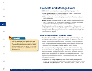 1

                                                                          Calibrate and Manage Color
2



                                                                               Calibration is necessary at three stages of digital photography work:
                                                                              •    When you take a photo, the acquisition stage. See Chapter 3 on downloading
                                                                                   camera files and working with camera metadata.

                                                                              •
3




                                                                                   When you view, the onscreen editing stage you perform in Photoshop, and when
                                                                                   you’ve saved to file.

                                                                              •    When you print (covered in Chapter 12). When your input corresponds to what you
                                                                                   see in Photoshop, and that work prints with corresponding colors, it’s because your
                                                                                   equipment is calibrated properly, which is the topic of this section.
4
4




                                                                               But calibration is only half the equation to image editing with consistent
                                                                               results: color management through color profiles preserves the color space and
                                                                               other parameters of images you save; using color profiles is covered right after
                                                                               calibration in this chapter.
5




                                                                          Use Adobe Gamma Control Panel
                                                                               For color calibration, Mac users have the operating system’s ColorSync, and
          NOTE
6




                                                                               should refer to the operating system manual for its use. Windows users need
      If you don’t see Adobe Control Panel in Control Panel,                   a helper application to calibrate monitors. Fortunately, a software calibrator
      go to C:Program FilesCommon FilesAdobeCalibration.                   called Adobe Gamma is included with Adobe products and is installed with
      Consider dragging the control panel file to your Desktop
                                                                               Photoshop. Look under Start | Control Panel for Adobe Gamma.
      as a shortcut; your monitor will age over time, and it’s a
7




      good idea to recalibrate your system at least once every                 Make sure your workspace lighting is subdued and consistent from day
      two months or so.                                                        to day. Don’t have any lights pointing at or reflecting in your monitor, and
                                                                               if possible, load as desktop wallpaper or in an image previewer an image
                                                                               whose colors and tones you are familiar with—the photo will make a good
8




                                                                               reference as you adjust your monitor’s calibration. Follow these steps to
                                                                               calibrate your monitor:
                                                                              1.   Double-click the Adobe Gamma icon. Upon launch, Adobe Gamma asks you
                                                                                   whether you want the Step By Step (Wizard) interface or the Control Panel—choose
9




                                                                                   the Step By Step (Wizard) button, enter a Description (or load a profile), and then
10




     68
     68         Photoshop CS4 QuickStepsto Know Your PC and Color in Your Photographs
                PC QuickSteps    Getting   Adjusting Tone
 