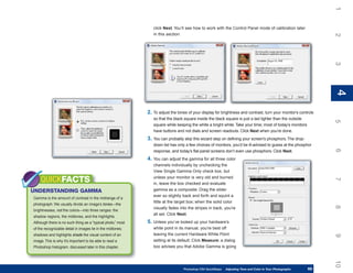 1
                                                                click Next. You’ll see how to work with the Control Panel mode of calibration later
                                                                in this section.




                                                                                                                                                                 2
                                                                                                                                                                 3
                                                                                                                                                                 4
                                                                                                                                                                 4
                                                             2. To adjust the tones of your display for brightness and contrast, turn your monitor’s controls
                                                                so that the black square inside the black square is just a tad lighter than the outside




                                                                                                                                                                 5
                                                                square while keeping the white a bright white. Take your time; most of today’s monitors
                                                                have buttons and not dials and screen readouts. Click Next when you’re done.
                                                             3. You can probably skip this wizard step on defining your screen’s phosphors. The drop-
                                                                down list has only a few choices of monitors, you’d be ill-advised to guess at the phosphor




                                                                                                                                                                 6
                                                                response, and today’s flat-panel screens don’t even use phosphors. Click Next.
                                                             4. You can adjust the gamma for all three color
                                                                channels individually by unchecking the
                                                                View Single Gamma Only check box, but
                                                                unless your monitor is very old and burned
    QUICKFACTS




                                                                                                                                                                 7
                                                                in, leave the box checked and evaluate
UNDERSTANDING GAMMA                                             gamma as a composite. Drag the slider
                                                                ever so slightly back and forth and squint a
Gamma is the amount of contrast in the midrange of a
                                                                little at the target box; when the solid color
photograph. We usually divide an image’s tones—the




                                                                                                                                                                 8
                                                                visually fades into the stripes in back, you’re
brightnesses, not the colors—into three ranges: the
                                                                all set. Click Next.
shadow regions, the midtones, and the highlights.
Although there is no such thing as a “typical photo,” most   5. Unless you’ve looked up your hardware’s
of the recognizable detail in images lie in the midtones;       white point in its manual, you’re best off
shadows and highlights shade the visual content of an           leaving the current Hardware White Point




                                                                                                                                                                 9
image. This is why it’s important to be able to read a          setting at its default. Click Measure; a dialog
Photoshop histogram, discussed later in this chapter.           box advises you that Adobe Gamma is going




                                                                                                                                                                 10
                                                                                 Photoshop CS4 QuickSteps   Adjusting Tone and Color in Your Photographs
                                                                                                             PC QuickSteps     Getting to Know Your PC     69
                                                                                                                                                            69
 