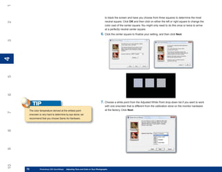 1
                                                                                  to black the screen and have you choose from three squares to determine the most
                                                                                  neutral square. Click OK and then click on either the left or right square to change the
2


                                                                                  color cast of the center square. You might only need to do this once or twice to arrive
                                                                                  at a perfectly neutral center square.
                                                                              6. Click the center square to finalize your setting, and then click Next.
3
4
4
5
6




                                                                              7. Choose a white point from the Adjusted White Point drop-down list if you want to work
          TIP                                                                     with one onscreen that is different from the calibration done on the monitor hardware
      The color temperature derived at the whitest point                          at the factory. Click Next.
7




      onscreen is very hard to determine by eye alone; we
      recommend that you choose Same As Hardware.
8
9
10




     70
     70         Photoshop CS4 QuickStepsto Know Your PC and Color in Your Photographs
                PC QuickSteps    Getting   Adjusting Tone
 