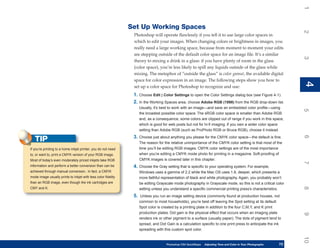 1
                                                               Set Up Working Spaces




                                                                                                                                                                     2
                                                                Photoshop will operate flawlessly if you tell it to use large color spaces in
                                                                which to edit your images. When changing colors or brightness in images, you
                                                                really need a large working space, because from moment to moment your edits
                                                                are stepping outside of the default color space for an image file. It’s a similar




                                                                                                                                                                     3
                                                                theory to mixing a drink in a glass: if you have plenty of room in the glass
                                                                (color space), you’re less likely to spill any liquids outside of the glass while
                                                                mixing. The metaphor of “outside the glass” is color gamut, the available digital
                                                                space for color expression in an image. The following steps show you how to




                                                                                                                                                                     4
                                                                                                                                                                     4
                                                                set up a color space for Photoshop to recognize and use:
                                                                1. Choose Edit | Color Settings to open the Color Settings dialog box (see Figure 4-1).
                                                                2. In the Working Spaces area, choose Adobe RGB (1998) from the RGB drop-down list.
                                                                     Usually, it’s best to work with an image—and save an embedded color profile—using




                                                                                                                                                                     5
                                                                     the broadest possible color space. The sRGB color space is smaller than Adobe RGB
                                                                     and, as a consequence, some colors are clipped out of range if you work in this space,
                                                                     which is good for web posts but not for hi-fi imaging. If you own a wider color space
                                                                     setting than Adobe RGB (such as ProPhoto RGB or Bruce RGB), choose it instead.
                                                                3. Choose just about anything you please for the CMYK color space—the default is fine.




                                                                                                                                                                     6
   TIP                                                               The reason for the relative unimportance of the CMYK color setting is that most of the
If you’re printing to a home inkjet printer, you do not need         time you’ll be editing RGB images. CMYK color settings are of the most importance
to, or want to, print a CMYK version of your RGB image.              when you’re editing a CMYK mode photo for printing in a magazine. Soft-proofing of
Most of today’s even moderately priced inkjets take RGB              CMYK images is covered later in this chapter.




                                                                                                                                                                     7
information and perform a better conversion than can be         4. Choose the Gray setting that is specific to your operating system. For example,
achieved through manual conversion.. In fact, a CMYK                 Windows uses a gamma of 2.2 while the Mac OS uses 1.8, deeper, which presents a
mode image usually prints to inkjet with less color fidelity         more faithful representation of black and white photography. Again, you probably won’t
than an RGB image, even though the ink cartridges are                be editing Grayscale mode photography in Grayscale mode, so this is not a critical color




                                                                                                                                                                     8
CMY and K.                                                           setting unless you understand a specific commercial printing press’s characteristics.
                                                                5.    Unless you run an image setting device (commonly found at production houses, not
                                                                     common to most households), you’re best off leaving the Spot setting at its default.
                                                                     Spot color is created by a printing plate in addition to the four C,M,Y, and K print
                                                                     production plates. Dot gain is the physical effect that occurs when an imaging plate




                                                                                                                                                                     9
                                                                     renders ink or other pigment to a surface (usually paper). The dots of pigment tend to
                                                                     spread, and Dot Gain is a calculation specific to one print press to anticipate the ink
                                                                     spreading with this custom spot color.




                                                                                                                                                                     10
                                                                                     Photoshop CS4 QuickSteps   Adjusting Tone and Color in Your Photographs
                                                                                                                 PC QuickSteps     Getting to Know Your PC     73
                                                                                                                                                                73
 