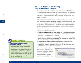 1

                                                                          Receive Warnings on Missing
2


                                                                          and Mismatched Profiles
                                                                               It’s usually a good idea to save at least a copy of your work in PSD, JPEG, or
                                                                               TIFF file format, because these formats can retain color profiles. This means that
                                                                               a day or a year from now, your images open with correct color settings because
3




                                                                               metadata has been written into them about how bright an image should look,
                                                                               or how it will print.

                                                                               In the Color Management Policies area of the Color Settings dialog box, it’s a
4




                                                                               good idea to select Preserve Embedded Profiles for all three image modes. So if
4




                                                                               your current workspace (for example, Adobe RGB, as recommended earlier) is
                                                                               not the same as the space embedded as metadata in an image you open, you’ll
                                                                               be warned about the mismatch and prompted for what you want Photoshop to
                                                                               do about this event.
5




                                                                               To ask to be prompted for mismatches:
                                                                              •   Check the Profile Mismatches Ask When Opening box to receive an attention dialog
                                                                                  box when you open an image that has a profile but the profile is not the same as the
6




                                                                                  color space in which you’re working in Photoshop.

                                                                              •   Check the Profile Mismatches Ask When Pasting box if you want an alert that you’re
                                                                                  pasting (or copying, or duplicating an image layer) into a document that does not share
                                                                                  the same color settings as the image you’re copying.
          QUICKFACTS
7




                                                                              •   Check the Missing Profiles Ask When Opening box if you want an alert that an
                                                                                  image you’re opening doesn’t have a color profile. You might not want this option
     USING COLOR SPACE AND
     WORKING SPACE                                                                checked if you work with a lot of files that aren’t JPEG, TIFF, or PSD file format (such
                                                                                  as PNG files), because you don’t want the interruption.
      Photoshop offers to put an image you open that has
8




      no color profile information into a working color space,                 Here you can see a dialog box
      the most common of which is Adobe RGB (1998). This                       that’s the result of opening a file—
      working color space can be thought of as a temporary
                                                                               that has no color profile metadata
      residence that allows you to work in a larger color space
                                                                               information embedded—after
      for editing purposes. However, you’ll need to save the
                                                                               defining Photoshop’s working
9




      work space settings with the finished image file or else
      your color settings will be lost.                                        color space as Adobe RGB (1998).
10




     74
     74         Photoshop CS4 QuickStepsto Know Your PC and Color in Your Photographs
                PC QuickSteps    Getting   Adjusting Tone
 