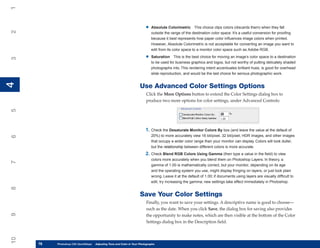 1

                                                                        •   Absolute Colorimetric This choice clips colors (discards them) when they fall
2


                                                                            outside the range of the destination color space. It’s a useful conversion for proofing
                                                                            because it best represents how paper color influences image colors when printed.
                                                                            However, Absolute Colorimetric is not acceptable for converting an image you want to
                                                                            edit from its color space to a monitor color space such as Adobe RGB.

                                                                        •   Saturation This is the best choice for moving an image’s color space to a destination
3




                                                                            to be used for business graphics and logos, but not worthy of putting delicately shaded
                                                                            photographs into. This rendering intent accentuates brilliant hues, is good for overhead
                                                                            slide reproduction, and would be the last choice for serious photographic work.
4
4




                                                                    Use Advanced Color Settings Options
                                                                         Click the More Options button to extend the Color Settings dialog box to
                                                                         produce two more options for color settings, under Advanced Controls:
5




                                                                        1. Check the Desaturate Monitor Colors By box (and leave the value at the default of
                                                                            20%) to more accurately view 16 bit/pixel, 32 bit/pixel, HDR images, and other images
6




                                                                            that occupy a wider color range than your monitor can display. Colors will look duller,
                                                                            but the relationship between different colors is more accurate.
                                                                        2. Check Blend RGB Colors Using Gamma (then type a value in the field) to view
                                                                            colors more accurately when you blend them on Photoshop Layers. In theory, a
7




                                                                            gamma of 1.00 is mathematically correct, but your monitor, depending on its age
                                                                            and the operating system you use, might display fringing on layers, or just look plain
                                                                            wrong. Leave it at the default of 1.00; if documents using layers are visually difficult to
                                                                            edit, try increasing the gamma; new settings take effect immediately in Photoshop.
8




                                                                    Save Your Color Settings
                                                                         Finally, you want to save your settings. A descriptive name is good to choose—
                                                                         such as the date. When you click Save, the dialog box for saving also provides
9




                                                                         the opportunity to make notes, which are then visible at the bottom of the Color
                                                                         Settings dialog box in the Description field.
10




     76
     76   Photoshop CS4 QuickStepsto Know Your PC and Color in Your Photographs
          PC QuickSteps    Getting   Adjusting Tone
 