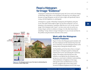 1
                                                            Read a Histogram




                                                                                                                                                                      2
                                                            for Image “Evidence”
                                                                A histogram is displayed in the Histogram panel, the Curves and Levels dialogs
                                                                in Photoshop. Being able to read a histogram will speed up your editing work,




                                                                                                                                                                      3
                                                                because an image histogram can tell you what is right, and specifically what is
                                                                wrong, with the brightness in a photograph.

                                                                A histogram is a graph—Photoshop’s histograms plot brightness along the




                                                                                                                                                                      4
                                                                X axis, from dark at left to light at right. Up and down along the Y axis of a




                                                                                                                                                                      4
                                                                histogram is the population, sometimes called the pixel count, for the current
                                                                image. If the histogram looks “good,” you have your work cut out for you
                                                                trying to figure out how to enhance an image; if, on the other hand, there’s
                                                                something “wrong” about an image’s histogram, it’s easy to locate and then fix




                                                                                                                                                                      5
                              Uncached
             Brightness (X)    Refresh   Menu
                                                                the problem using the features and tools in this section.


                                                                                                   Work with the Histogram
                                                                                                   Panel’s Features




                                                                                                                                                                      6
   Pixel
count (Y)                                                                                          Figure 4-2 shows the Histogram panel extended, with
                                                                                                   the menu displayed and the Channel drop-down list
                                                                                                   set to Luminosity. Access the Histogram panel via the




                                                                                                                                                                      7
                                                                                                   docking strip or through the Window menu.

                                                                                                   You’ll probably get the best idea of how an image’s
                                                                                                   colors map to a histogram graph by clicking the
                                                                                                   Channel down arrow and selecting the Luminosity




                                                                                                                                                                      8
                                                                                                   setting. This setting works best because color
                                                                                                   influence is not figured into the histogram map,
                                                                                                   giving you a more stark or definitive understanding
                                                                                                   of the distribution of brightness in the image,




                                                                                                                                                                      9
            Figure 4-2: The Histogram panel is your first stop to understanding the                although the Colors and RGB choices can also
            corrections a photo might need.                                                        provide a graphical idea of how many pixels
                                                                                                   account for different brightness levels in the image.




                                                                                                                                                                      10
                                                                                      Photoshop CS4 QuickSteps   Adjusting Tone and Color in Your Photographs
                                                                                                                  PC QuickSteps     Getting to Know Your PC     77
                                                                                                                                                                 77
 
