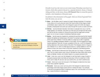 1

                                                                               Overall, if you have the room on your screen (many Photoshop users have two
2


                                                                               screens, which allow panels to be put on a separate monitor), choose a Channel
                                                                               setting and then, on the menu, choose All Channels View to extend the panel to
                                                                               include a color breakdown of the pixel count.

                                                                               In addition to the information on the graph, when you choose Expanded View
3




                                                                               from the menu, you can see:

                                                                              •   Mean Use the Mean value to assess an image’s average brightness. For example,
                                                                                  if your photo is of a sunny day and most of the visual content of the image is bright,
                                                                                  yet the Mean value is below 128 on the histogram’s scale of 0 to 255, the image is
4
4




                                                                                  probably underexposed and could use a pass through the Curves or Levels command.

                                                                              •   Std Dev Use the Standard Deviation information to evaluate how crisp or dull the
                                                                                  image appears. For example, if the photo you took has a lot of bright and dark areas,
                                                                                  and yet the Std Dev is below 40, chances are good that the image lacks contrast;
                                                                                  again, turn to Curves or Levels to redistribute brightness values.
5




                                                                              •   Median Use this value as a baseline for correcting the area that should be the midpoint
                                                                                  between the lightest and darkest areas in the photo. For example, a hypothetically perfect
                                                                                  photo would have a Median of 128, the middle of a range from 0–255 in brightness
          NOTE                                                                    values. If an average photograph’s Median is much below 128, this suggests the image
6




      You can use any Photoshop selection tool to select                          requires lightening. There are, of course, exceptions to this rule—much of a histogram’s
      an image area, to then see the histogram of only that                       reading depends on the visual content of the photo. The histogram shown in Figure 4-2
      selected area.                                                              has a Median of 131, which is a little high but close to a “perfect” Median of 128. The
                                                                                  variance is due to the visual content of the photo, explained in the following section.
7




                                                                              •   Pixels Use this field to determine how many pixels are in an image, or a selected
                                                                                  area. This is a useful readout when trying to calculate how many pixels (total) should
                                                                                  make up highlight, shadow, and midtone regions in a properly exposed photo.

                                                                              •   Level Hover your cursor over the histogram to see how bright a range of pixels is.
                                                                                  A properly exposed photo most likely will read about 128 (on a scale from 0–255).
8




                                                                                  If the Level is wildly off, and your own eye confirms this, you need to edit the area.

                                                                              •   Count Hover your cursor over any point in the histogram to determine how many
                                                                                  pixels have a specific brightness.

                                                                              •   Percentile Hover your cursor over any point in the histogram to determine what
9




                                                                                  percentage of the total image’s pixels exist at or below this level. If, for example,
                                                                                  75 percent of all pixels fall below a brightness value of 35—and the photo is of a sunny
                                                                                  day—clearly the photo is underexposed.
10




     78
     78         Photoshop CS4 QuickStepsto Know Your PC and Color in Your Photographs
                PC QuickSteps    Getting   Adjusting Tone
 