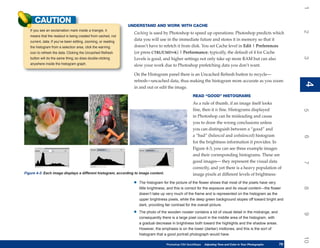 1
      CAUTION
                                                                UNDERSTAND AND WORK WITH CACHE
   If you see an exclamation mark inside a triangle, it




                                                                                                                                                                      2
                                                                  Caching is used by Photoshop to speed up operations: Photoshop predicts which
   means that the readout is being created from cached, not
   current, data. If you’ve been editing, zooming, or reading
                                                                  data you will use in the immediate future and stores it in memory so that it
   the histogram from a selection area, click the warning         doesn’t have to refetch it from disk. You set Cache level in Edit | Preferences
   icon to refresh the data. Clicking the Uncached Refresh        (or press CTRL/CMD+K) | Performance; typically, the default of 4 for Cache




                                                                                                                                                                      3
   button will do the same thing; so does double-clicking         Levels is good, and higher settings not only take up more RAM but can also
   anywhere inside the histogram graph.                           slow your work due to Photoshop prefetching data you don’t want.

                                                                  On the Histogram panel there is an Uncached Refresh button to recycle—
                                                                  refresh—uncached data, thus making the histogram more accurate as you zoom




                                                                                                                                                                      4
                                                                                                                                                                      4
                                                                  in and out or edit the image.
                                                                                                        READ “GOOD” HISTOGRAMS
                                                                                                        As a rule of thumb, if an image itself looks
                                                                                                        fine, then it is fine. Histograms displayed




                                                                                                                                                                      5
                                                                                                        in Photoshop can be misleading and cause
                                                                                                        you to draw the wrong conclusions unless
                                                                                                        you can distinguish between a “good” and
                                                                                                        a “bad” (balanced and unbalanced) histogram




                                                                                                                                                                      6
                                                                                                        for the brightness information it provides. In
                                                                                                        Figure 4-3, you can see three example images
                                                                                                        and their corresponding histograms. These are
                                                                                                        good images— they represent the visual data




                                                                                                                                                                      7
                                                                                                        correctly, and yet there is a heavy population of
Figure 4-3: Each image displays a different histogram, according to image content.                      image pixels at different levels of brightness:

                                                                  •   The histogram for the picture of the flower shows that most of the pixels have very




                                                                                                                                                                      8
                                                                      little brightness, and this is correct for the exposure and its visual content—the flower
                                                                      doesn’t take up very much of the frame and is represented on the histogram as the
                                                                      upper brightness pixels, while the deep green background slopes off toward bright and
                                                                      dark, providing fair contrast for the overall picture.

                                                                  •   The photo of the wooden rooster contains a lot of visual detail in the midrange, and




                                                                                                                                                                      9
                                                                      consequently there is a large pixel count in the middle area of the histogram, with
                                                                      a gradual decrease in brightness both toward the highlights and the shadow areas.
                                                                      However, the emphasis is on the lower (darker) midtones, and this is the sort of
                                                                      histogram that a good portrait photograph would have.




                                                                                                                                                                      10
                                                                                      Photoshop CS4 QuickSteps   Adjusting Tone and Color in Your Photographs
                                                                                                                  PC QuickSteps     Getting to Know Your PC     79
                                                                                                                                                                 79
 