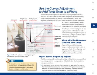 1
                                                                    Use the Curves Adjustment




                                                                                                                                                                         2
                                                                    to Add Tonal Snap to a Photo
                                                                     There are three Photoshop features dedicated to adjusting brightness levels—
                                                                     tones—in CS4: Curves (offers the most control and presents the most challenge),




                                                                                                                                                                         3
                          Modify the curve       Modify the curve    Levels (commonly used by the pros and is less complex than Curves), and
        Black point       by editing points        by drawing
                                                                     Brightness/Contrast (good for a quick fix but also about as accurate as the knobs
                                                                                                            on a 1960s TV set). Brightness/Contrast,
                                                                                                            however, is so intuitive to use (as with a




                                                                                                                                                                         4
                                                                                                                                                                         4
                                                                                              Curve presets 1960s TV set) it is not covered in this chapter.


                                                                                                  White point
                                                                                                                    Now that you can read a histogram, it’s time
                                                                                                                    to get acquainted with the Curves tool’s
                                                                                                                    method for tuning the brightness regions in




                                                                                                                                                                         5
                                                                                                                    a photo using a path you can shape, laid on
                                                                                                  Original curve    top of the image’s histogram.
                                                                                                  Auto adjusted
                                                                                                  curve
                                                                                                                    Work with the Onscreen




                                                                                                                                                                         6
                                                                                                  Histogram         Controls for Curves
                                                                                                  Tone region       Figure 4-5 shows at left an example
                                                                                                  eyedroppers
                                                                                                                    image—it lacks contrast and is watery in
                                                                                                                    appearance due to the backlighting—and




                                                                                                                                                                         7
                                                                                                                    at right the Curves dialog box with
                                                                                                                    callouts pointing to what does what.
Figure 4-5: Treat the grid above the histogram as your
workspace for tone-correcting an image.
                                                                    Adjust Tones, Region by Region




                                                                                                                                                                         8
                                                                     The following steps take you through working with the Curves command. First,
      TIP                                                            load an image into the workspace (press CTRL/CMD+O, or double-click in the
                                                                     workspace), and then:
   To set exactly how much of the bottom range and upper




                                                                                                                                                                         9
   range are clipped, click Options and, in the Auto Color           1. To automatically correct the levels of an image, click the Auto button. The result is
   Correction Options dialog box, enter a percentage for                that 10 percent of the darkest areas and 10 percent of the lightest areas are clipped—
   Shadows or Highlights in the Clip text box.                          the values are removed from the tonal “map” of the image. The pixels’ remaining
                                                                        brightness values are redistributed along a new, broader tonal range.




                                                                                                                                                                         10
                                                                                         Photoshop CS4 QuickSteps   Adjusting Tone and Color in Your Photographs
                                                                                                                     PC QuickSteps     Getting to Know Your PC     81
                                                                                                                                                                    81
 