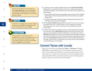 1
          NOTE
                                                                              2. To manually correct an image’s brightness values, click the Edit Points To Modify
      When you clip tone values in Curves and other tools
2

                                                                                  Curve button       , and then click points on the curve in “problem areas” along the
      under Image | Adjustments, you’re not deleting pixels.                      line above the histogram. Then drag the points; the document window updates as you
      You’re broadening the brightness range by only deleting                     make changes:
      the tonal values—not the image pixels—so a new, broader
      range can be defined.
                                                                                  • To add contrast (and darken the image slightly), drag a point to the right. Dragging
                                                                                        left decreases contrast and slightly lightens the tonal range where you originally
3




                                                                                        clicked a point.

                                                                                  • To lighten a tonal range, drag the point upward; dragging downward darkens the
          NOTE                                                                          tonal range under the point you’re dragging.
                                                                              3. Click the Draw To Modify The Curve button (the pencil icon) only if you’re feeling
      To Reset the curve, destroying any work without canceling
4
4




                                                                                  very skilled at this point, to draw the ideal curve tone mapping for the image.
      out of the box, press ALT/OPT, which toggles the Cancel
                                                                                  After drawing the curve, you can smooth the curve by repeatedly clicking the
      button to a Reset button, and then click Reset.
                                                                                  Smooth button.
                                                                              4. If the photo only needs minor adjusting for tones, use the eyedropper tools beneath
                                                                                  the Curves grid. Click the Black Point eyedropper tool and then click an area in the
5




          CAUTION                                                                 photo (not on the histogram) to define the darkest area in the image. Then click the
                                                                                  White Point eyedropper tool and click in the image to set what you believe should be a
      If you set the gray in Curves with the Gray Point                           pure white area in the photo. If your photo has an area that is a perfectly color-neutral
      eyedropper tool on an area in the image that has a strong                   gray, click the Gray Point eyedropper tool and then click the perfectly neutral gray in
      color, you will introduce color-casting into the image,
6




                                                                                  the image. It’s okay if there is no perfect gray in the image, and you might be better off
      which usually is unwanted. If you do this, press ALT/OPT                    manually setting gray on the histogram.
      and then click Reset to undo the damage.


                                                                          Correct Tones with Levels
7




                                                                               Often, you can use the Levels adjustment (Image | Adjustments | Levels,
                                                                               CTRL/CMD+L) more quickly than Curves for exposure correction; you don’t
                                                                               have as many options, but the sliders in Levels get around the need to work
8




                                                                               with a tone curve. Like the Curves adjustment, you have eyedropper tools for
                                                                               selecting the Black, White, and (color-neutral) Gray points for choosing these
                                                                               points in a photo, and you also have the Auto button.
9
10




     82
     82         Photoshop CS4 QuickStepsto Know Your PC and Color in Your Photographs
                PC QuickSteps    Getting   Adjusting Tone
 