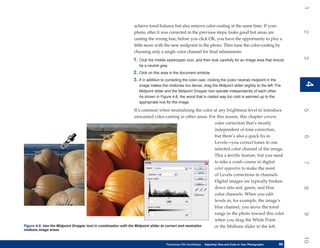 1
                                                             achieve tonal balance but also remove color-casting at the same time. If your




                                                                                                                                                                  2
                                                             photo, after it was corrected in the previous steps, looks good but areas are
                                                             casting the wrong hue, before you click OK, you have the opportunity to play a
                                                             little more with the new midpoint in the photo. Then tune the color-casting by
                                                             choosing only a single color channel for final refinements:




                                                                                                                                                                  3
                                                             1. Click the middle eyedropper icon, and then look carefully for an image area that should
                                                                be a neutral gray.
                                                             2. Click on this area in the document window.
                                                             3. If in addition to correcting the color-cast, clicking the (color neutral) midpoint in the




                                                                                                                                                                  4
                                                                                                                                                                  4
                                                                image makes the midtones too dense, drag the Midpoint slider slightly to the left. The
                                                                Midpoint slider and the Midpoint Dropper tool operate independently of each other.
                                                                As shown in Figure 4-8, the wood that is casted way too cold is warmed up to the
                                                                appropriate hue for the image.

                                                                  It’s common when neutralizing the color at any brightness level to introduce




                                                                                                                                                                  5
                                                                  unwanted color-casting in other areas. For this reason, this chapter covers
                                                                                                            color correction that’s mostly
                                                                                                            independent of tone correction,
                                                                                                            but there’s also a quick fix in




                                                                                                                                                                  6
                                                                                                            Levels—you correct tones in one
                                                                                                            selected color channel of the image.
                                                                                                            This a terrific feature, but you need
                                                                                                            to take a crash course in digital




                                                                                                                                                                  7
                                                                                                            color opposites to make the most
                                                                                                            of Levels corrections in channels.
                                                                                                            Digital images are typically broken
                                                                                                            down into red, green, and blue




                                                                                                                                                                  8
                                                                                                            color channels. When you edit
                                                                                                            levels in, for example, the image’s
                                                                                                            blue channel, you move the tonal
                                                                                                            range in the photo toward this color




                                                                                                                                                                  9
                                                                                                            when you drag the White Point
Figure 4-8: Use the Midpoint Dropper tool in combination with the Midpoint slider to correct and neutralize or the Midtone slider to the left.
midtone image areas.




                                                                                                                                                                  10
                                                                                  Photoshop CS4 QuickSteps   Adjusting Tone and Color in Your Photographs
                                                                                                              PC QuickSteps     Getting to Know Your PC     85
                                                                                                                                                             85
 