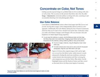 1
                                                              Concentrate on Color, Not Tones




                                                                                                                                                                     2
                                                                  Getting a poorly exposed image to a polished state involves working with color
                                                                  as well as tone. The excursions in the sections that follow show how the other
                                                                  Image | Adjustments commands address working with color, correcting it, and
                                                                  occasionally distorting it for trick photography effects.




                                                                                                                                                                     3
                                                              Use Color Balance
                                                                  Color Balance (CTRL/CMD+B) works in three tonal ranges (just like Curves and




                                                                                                                                                                     4
                                                                                                                                                                     4
                                                                  Levels), moving these ranges’ colors independently (shown earlier) to color
                                                                  opposites. Additionally, the Color Balance dialog box has a Preserve Luminosity
                                                                  check box that you’ll want to leave checked most of the time. Unchecked, when
                                                                  you make color balance changes, tonal changes will occur, because color and




                                                                                                                                                                     5
                                                                  brightness are linked digital image properties.
                                                                 •   To cool down the midtones in a photo, click the Midtones button and then drag
                                                                     the Yellow–Blue slider more toward Blue. Dragging toward Yellow warms the color
                                                                     temperature for the midtones, adding a flattering effect to many portrait photos.




                                                                                                                                                                     6
                                                                                     •   To tint an image’s midtones, drag the Magenta–Green slider
                                                                                         either way.

                                                                                     •   To further enhance skin tones and to color-correct for fluorescent
                                                                                         photography, drag the Cyan–Red slider to the right.




                                                                                                                                                                     7
                                                                                     Figure 4-10 shows the original image at left, and at right
                                                                                     you can see how the fellow’s pale, ruddy forearm is easily
                                                                                     enhanced by finding the tonal area (midtones commonly
                                                                                     contain human skin information) and then warming the




                                                                                                                                                                     8
                                                                                     color temperature up with the Yellow–Blue slider. Use the
                                                                                     Highlights button and the Shadows button and then correct
                                                                                     as discussed above for these tonal regions if necessary.




                                                                                                                                                                     9
Figure 4-10: Use Color Balance to cast the three tonal regions to warm, to cold,
or to tint a photo.




                                                                                                                                                                     10
                                                                                     Photoshop CS4 QuickSteps   Adjusting Tone and Color in Your Photographs
                                                                                                                 PC QuickSteps     Getting to Know Your PC     89
                                                                                                                                                                89
 